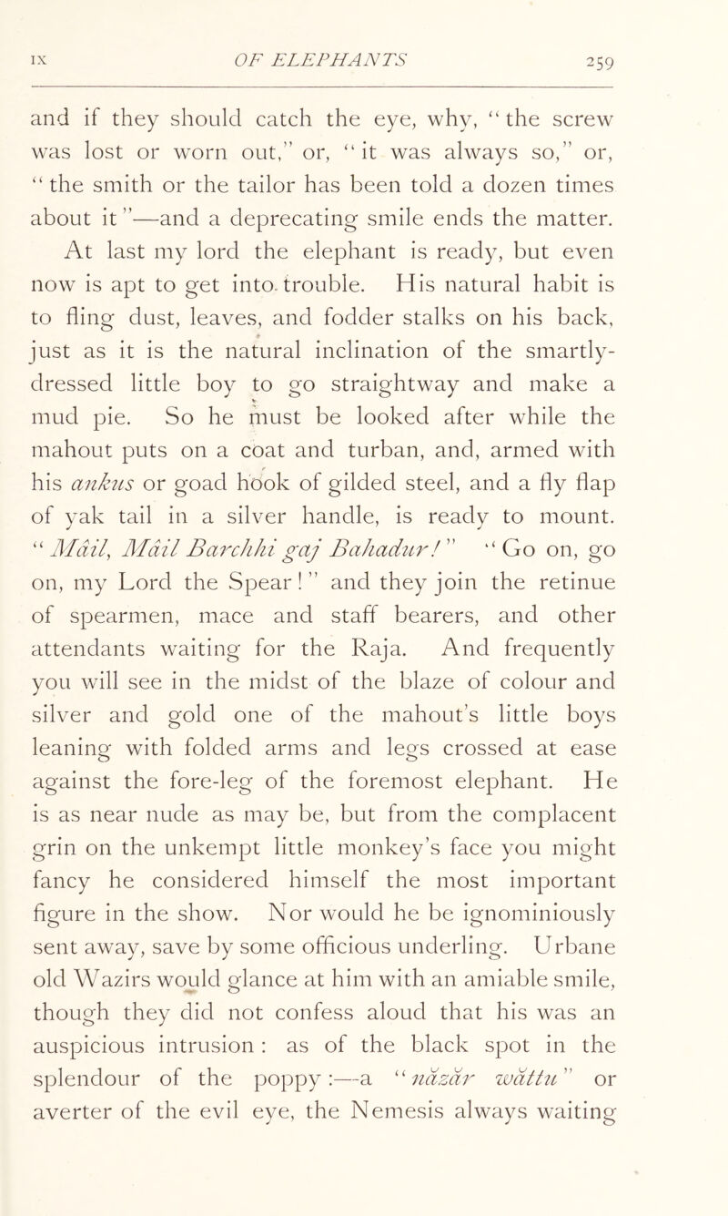 and if they should catch the eye, why, “the screw was lost or worn out,” or, “it was always so,” or, “ the smith or the tailor has been told a dozen times about it ”—and a deprecating smile ends the matter. At last my lord the elephant is ready, but even now is apt to get into.trouble. His natural habit is to fling dust, leaves, and fodder stalks on his back, just as it is the natural inclination of the smartly- dressed little boy to go straightway and make a V mud pie. So he must be looked after while the mahout puts on a coat and turban, and, armed with his anktts or goad hook of gilded steel, and a fly flap of yak tail in a silver handle, is ready to mount. “ Mail, Mail Barchhi gaj BahaduiEf ” “ Go on, go on, my Lord the Spear! ” and they join the retinue of spearmen, mace and staff bearers, and other attendants waiting for the Raja. And frequently you will see in the midst of the blaze of colour and silver and gold one of the mahout’s little boys leaning with folded arms and legs crossed at ease against the fore-leg of the foremost elephant. He is as near nude as may be, but from the complacent grin on the unkempt little monkey’s face you might fancy he considered himself the most important flgure in the show. Nor would he be ignominiously sent away, save by some ofLcious underling. Urbane old Wazirs would glance at him with an amiable smile, though they did not confess aloud that his was an auspicious intrusion : as of the black spot in the splendour of the poppy:—a 'Aidzdr wdtht'' or averter of the evil eye, the Nemesis always waiting