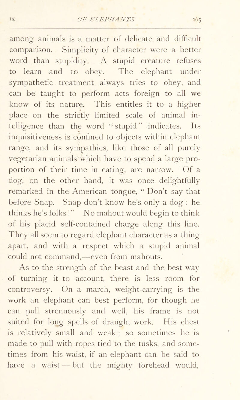 amono; animals is a matter of delicate and difficult comparison. Simplicity of character were a better word than stupidity. A stupid creature refuses to learn and to obey. The elephant under sympathetic treatment always tries to obey, and can be taught to perform acts foreign to all we know of its nature. This entitles it to a higher ♦ place on the strictly limited scale of animal in- telligence than the word “stupid” indicates. Its V inquisitiveness is confined to objects within elephant range, and its sympathies, like those of all purely vegetarian animals'which have to spend a large pro- portion of their time in eating, are narrow. Of a dog, on the other hand, it was once delightfully remarked in the American tongue, “ Don’t say that before Snap. Snap don’t know he’s only a clog ; he thinks he’s folks! ” No mahout would begin to think of his placid self-contained charge along this line. They all seem to regard elephant character as a thing apart, and with a respect which a stupid animal could not command,—even from mahouts. As to the strength of the beast and the best way of turning it to account, there is less room for controversy. On a march, weight-carrying is the work an elephant can best perform, for though he can pull strenuously and well, his frame is not suited for long spells of draught work. His chest is relatively small and weak ; so sometimes he is made to pull with ropes tied to the tusks, and some- times from his waist, if an elephant can be said to have a waist — but the mighty forehead would.