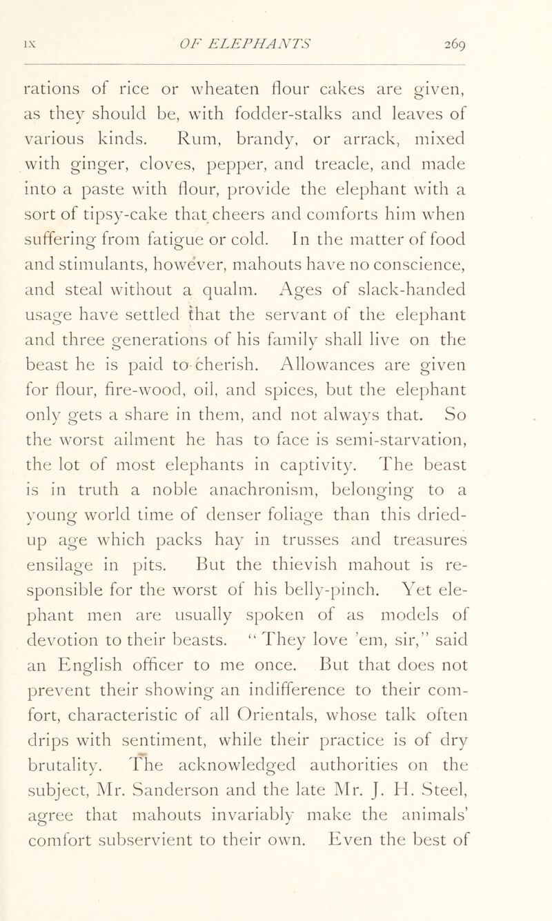 rations of rice or wheaten flour cakes are given, as they should be, with fodder-stalks and leaves of various kinds. Rum, brandy, or arrack, mixed with ginger, cloves, pepper, and treacle, and made into a paste with flour, provide the elephant with a sort of tipsy-cake that cheers and comforts him when suffering from fatigue or cold. In the matter of food and stimulants, howeVer, mahouts have no conscience, and steal without a qualm. Ages of slack-handed usage have settled that the servant of the elephant and three generations of his family shall live on the beast he is paid to-cherish. Allowances are given for flour, fire-wood, oil, and spices, but the elephant only gets a share in them, and not always that. So the worst ailment he has to face is semi-starvation, the lot of most elephants in captivity. The beast is in truth a noble anachronism, belonging to a vounof world time of denser foliao^e than this dried- up age which packs hay in trusses and treasures ensilage in pits. But the thievish mahout is re- sponsible for the worst of his belly-pinch. Yet ele- phant men are usually spoken of as models of devotion to their beasts. “ They love ’em, sir,” said an English officer to me once. But that does not prevent their showing an indifference to their com- fort, characteristic of all Orientals, whose talk often drips with sentiment, while their practice is of dry brutality. The acknowledged authorities on the subject, Mr. Sanderson and the late Mr. J. H. Steel, agree that mahouts invariably make the animals’ comfort subservient to their own. Even the best of