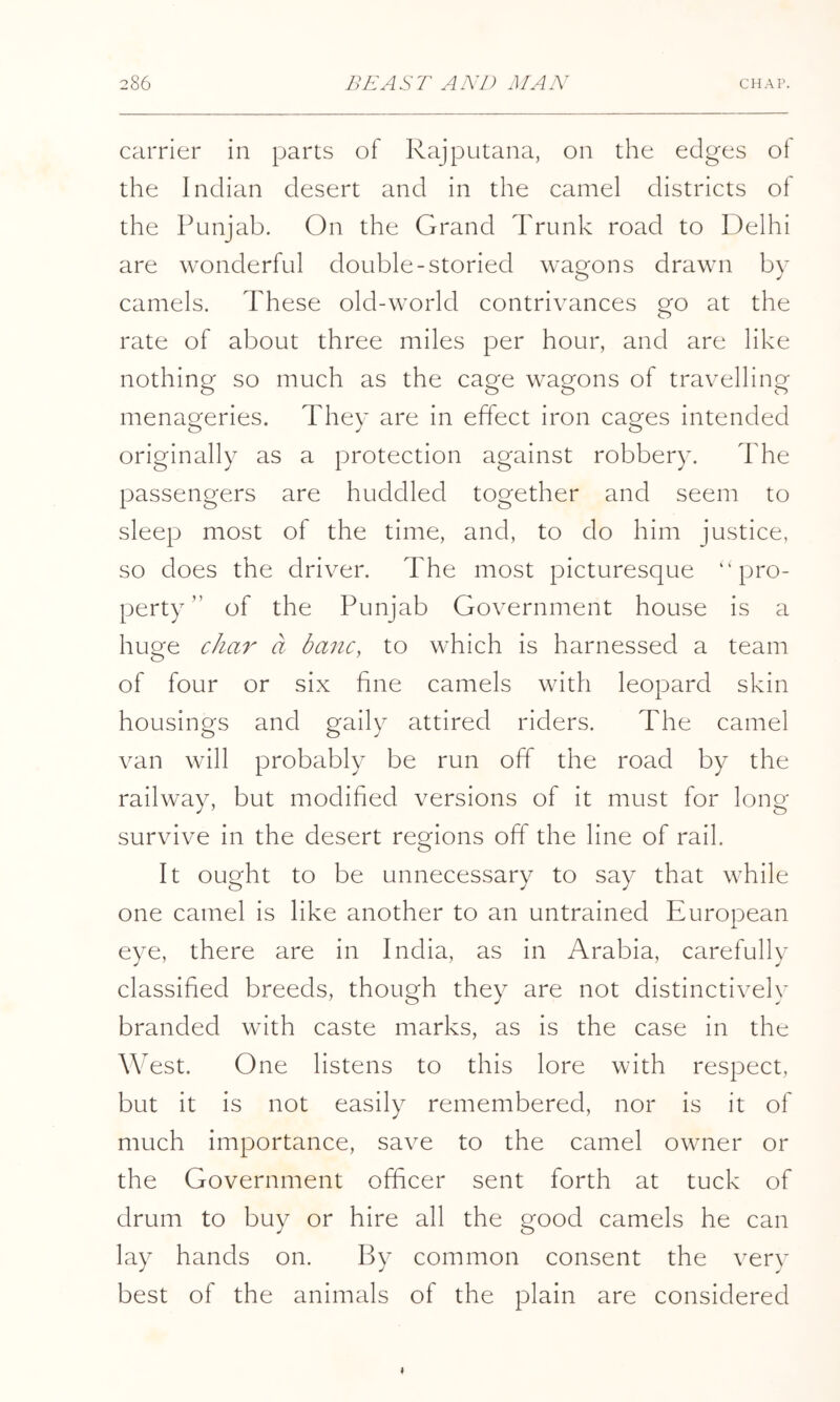 carrier in parts of Rajputana, on the edges ot the Indian desert and in the camel districts of the Punjab. On the Grand Trunk road to Delhi are wonderful double-storied wagons drawn by camels. These old-world contrivances go at the rate of about three miles per hour, and are like nothing so much as the cage wagons of travelling menageries. They are in effect iron cages intended originally as a protection against robbery. The passengers are huddled together and seem to sleep most of the time, and, to do him justice, so does the driver. The most picturesque “pro- perty” of the Punjab Government house is a huge cha7^ a banc, to which is harnessed a team of four or six fine camels with leopard skin housings and gaily attired riders. The camel van will probably be run off the road by the railway, but modified versions of it must for long survive in the desert regions off the line of rail. It ought to be unnecessary to say that while one camel is like another to an untrained European .i. eye, there are in India, as in Arabia, carefully classified breeds, though they are not distinctively branded with caste marks, as is the case in the West. One listens to this lore with respect, but it is not easily remembered, nor is it of much importance, save to the camel owner or the Government officer sent forth at tuck of drum to buy or hire all the good camels he can lay hands on. By common consent the very best of the animals of the plain are considered