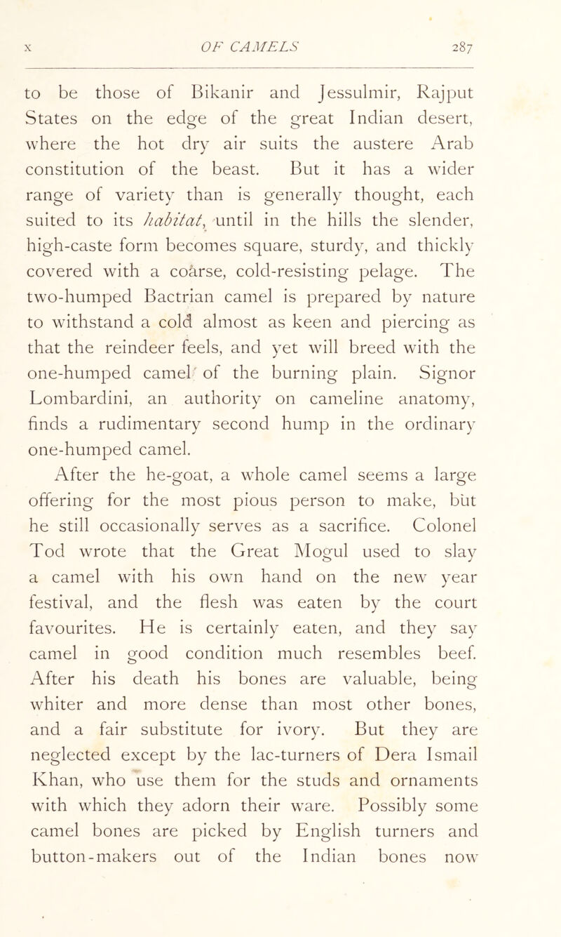 to be those of Bikanir and Jessulmir, Rajput States on the edge of the great Indian desert, where the hot dry air suits the austere Arab constitution of the beast. But it has a wider range of variety than is generally thought, each suited to its habitat, until in the hills the slender, high-caste form becomes square, sturdy, and thickly covered with a coarse, cold-resisting pelage. The two-humped Bactrian camel is prepared by nature to withstand a cold almost as keen and piercing as that the reindeer feels, and yet will breed with the one-humped camel' of the burning plain. Signor Lombardini, an authority on cameline anatomy, finds a rudimentary second hump in the ordinary one-humped camel. After the he-goat, a whole camel seems a large offering for the most pious person to make, but he still occasionally serves as a sacrifice. Colonel Tod wrote that the Great Mogul used to slay a camel with his own hand on the new year festival, and the flesh was eaten by the court favourites. He is certainly eaten, and they say camel in good condition much resembles beef After his death his bones are valuable, being whiter and more dense than most other bones, and a fair substitute for ivory. But they are neglected except by the lac-turners of Dera Ismail Khan, who use them for the studs and ornaments with which they adorn their ware. Possibly some camel bones are picked by English turners and button-makers out of the Indian bones now