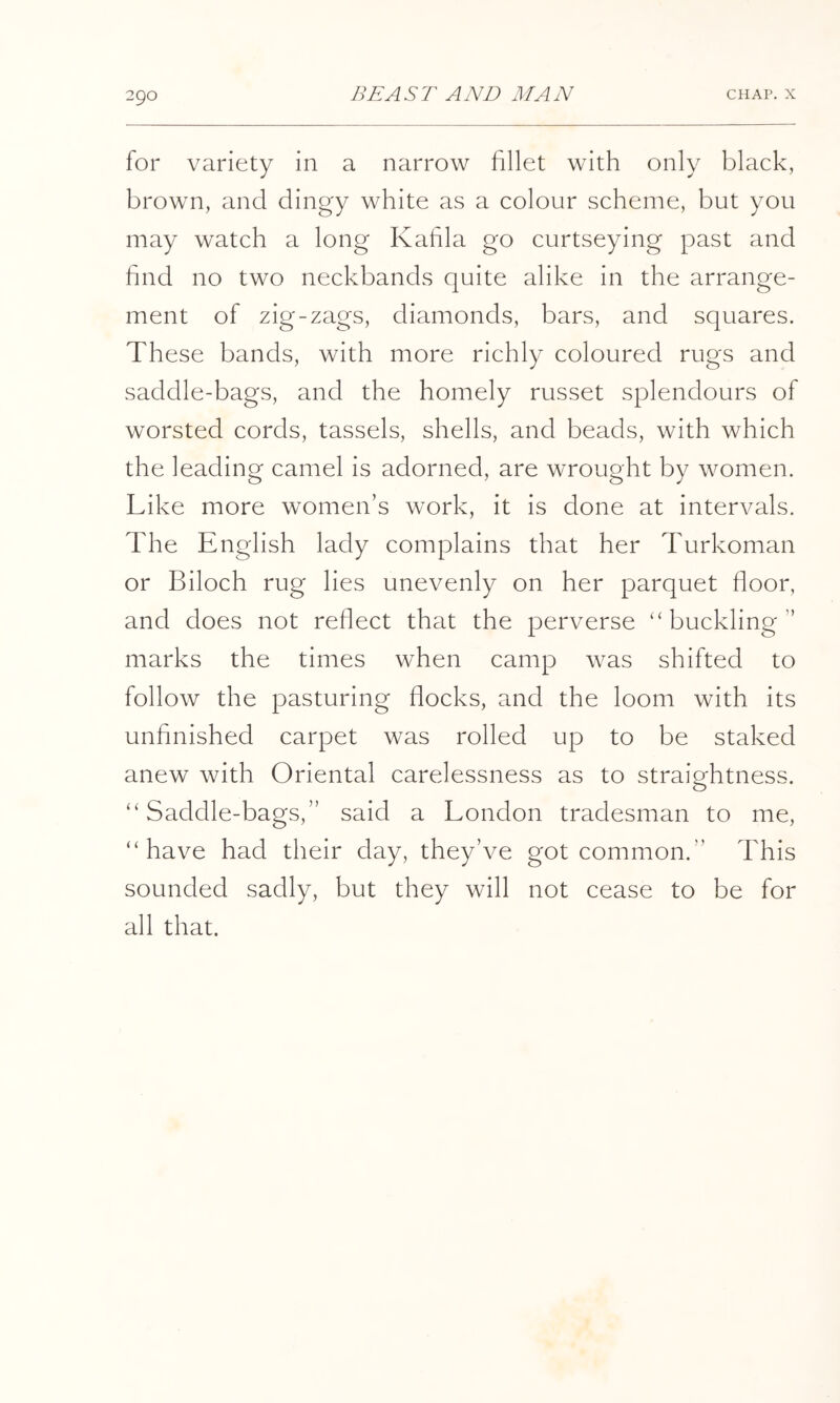 for variety in a narrow fillet with only black, brown, and dingy white as a colour scheme, but you may watch a long Kahla go curtseying past and find no two neckbands quite alike in the arrange- ment of zig-zags, diamonds, bars, and squares. These bands, with more richly coloured rugs and saddle-bags, and the homely russet splendours of worsted cords, tassels, shells, and beads, with which the leading camel is adorned, are wrought by women. Like more women’s work, it is done at intervals. The English lady complains that her Turkoman or Biloch rug lies unevenly on her parquet floor, and does not reflect that the perverse “buckling” marks the times when camp was shifted to follow the pasturing flocks, and the loom with its unfinished carpet was rolled up to be staked anew with Oriental carelessness as to straightness. “Saddle-bags,” said a London tradesman to me, “have had their day, they’ve got common.” This sounded sadly, but they will not cease to be for all that.