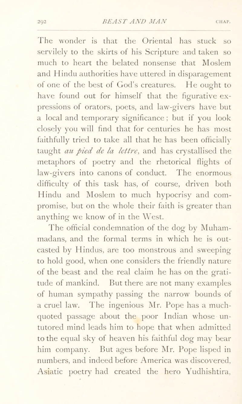 The wonder is that the Oriental has stuck so servilely to the skirts of his Scripture and taken so much to heart the belated nonsense that Moslem and Hindu authorities have uttered in disparagement of one of the best of God’s creatures. He ought to have found out for himself that the figurative ex- pressions of orators, poets, and law-givers have but a local and temporary significance ; but if you look closely you will find that for centuries he has most faithfully tried to take all that he has been ofiicially taught ail pied de la lettre, and has crystallised the metaphors of poetry and the rhetorical flights of law-givers into canons of conduct. The enormous difficulty of this task has, of course, driven both Hindu and Moslem to much hypocrisy and com- promise, but on the whole their faith is greater than anything we know of in the West. The official condemnation of the dog by Muham- madans, and the formal terms in which he is out- casted by Hindus, are too monstrous and sweeping to hold good, when one considers the friendly nature of the beast and the real claim he has on the grati- tude of mankind. But there are not many examples of human sympathy passing the narrow bounds of a cruel law. The ingenious Mr. Pope has a much- quoted passage about the poor Indian whose un- tutored mind leads him to hope that when admitted to the equal sky of heaven his faithful dog may bear him company. But ages before Mr. Pope lisped in numbers, and indeed before America was discovered, Asiatic poetry had created the hero Yudhishtira,