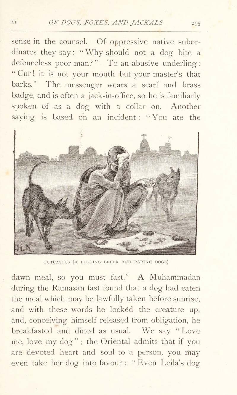 sense in the counsel. Of oppressive native subor- dinates they say: “ Why should not a dog bite a defenceless poor man? ” To an abusive underling : “ Cur! it is not your mouth but your master s that barks.” The messenger wears a scarf and brass badge, and is often a jack-in-office, so he is familiarly spoken of as a dog with a collar on. Another saying is based oh an incident: “You ate the OUTCASTES (a BEGGING LEPER AND PARIAH DOGS) dawn meal, so you must fast.” A Muhammadan during the Ramazan fast found that a dog had eaten the meal which may be lawfully taken before sunrise, and with these words he locked the creature up, and, conceiving himself released from obligation, he breakfasted and dined as usual. We say “ Love me, love my dog” ; the Oriental admits that if you are devoted heart and soul to a person, you may even take her dog into favour : “ Even Leila’s dog