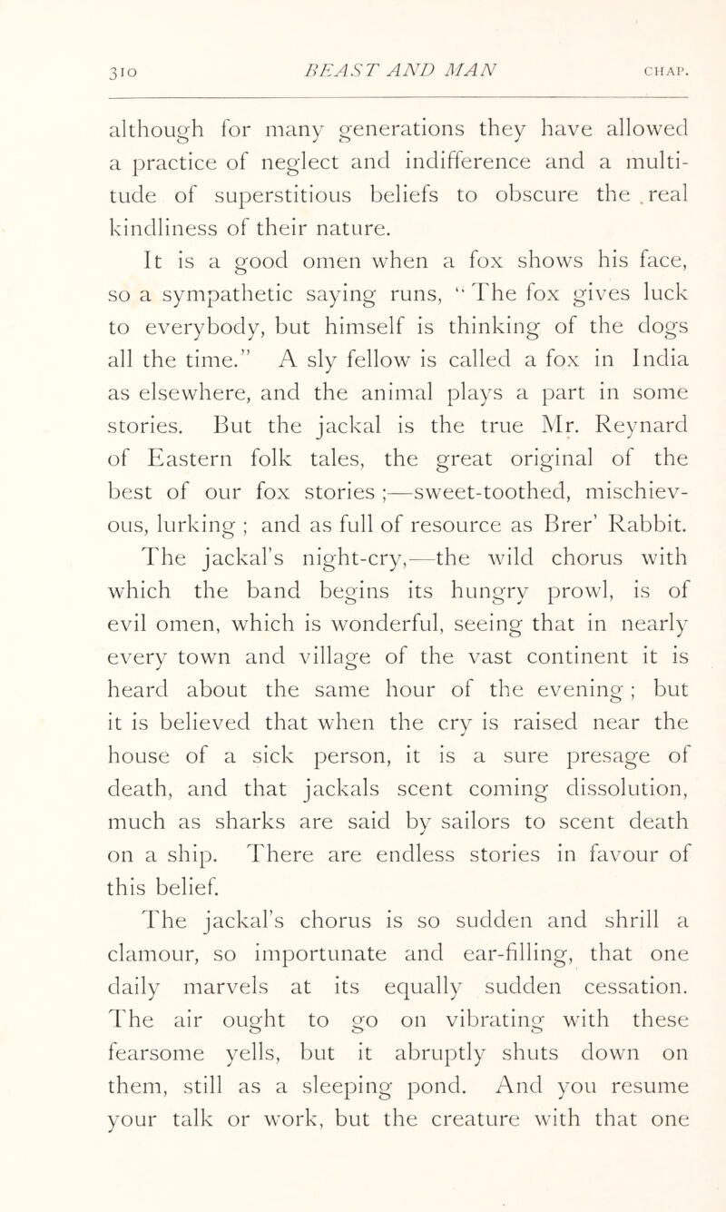 although for many generations they have allowed a practice of neglect and indifference and a multi- tude of superstitious beliefs to obscure the.real kindliness of their nature. It is a good omen when a fox shows his face, so a sympathetic saying runs, The fox gives luck to everybody, but himself is thinking of the dogs all the time.” A sly fellow is called a fox in India as elsewhere, and the animal plays a part in some stories. But the jackal is the true Mn Reynard of Eastern folk tales, the great original of the best of our fox stories sweet-toothed, mischiev- ous, lurking ; and as full of resource as Brer’ Rabbit. The jackal’s night-cry,^—the wild chorus with which the band begins its hungry prowl, is of evil omen, which is wonderful, seeing that in nearly every town and village of the vast continent it is heard about the same hour of the evening; but it is believed that when the cry is raised near the house of a sick person, it is a sure presage of death, and that jackals scent coming dissolution, much as sharks are said by sailors to scent death on a ship. There are endless stories in favour of this belief. The jackal’s chorus is so sudden and shrill a clamour, so importunate and ear-filling, that one daily marvels at its equally sudden cessation. The air ought to go on vibrating with these fearsome yells, but it abruptly shuts down on them, still as a sleeping pond. And you resume your talk or work, but the creature with that one