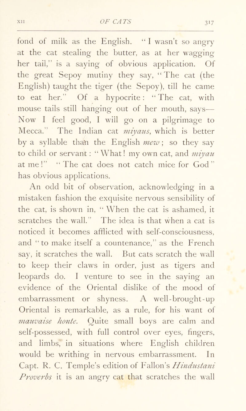 fond of milk as the English. “ I wasn’t so angry at the cat stealing the butter, as at her wagging her tail,” is a saying of obvious application. Of the great Sepoy mutiny they say, “ The cat (the English) taught the tiger (the Sepoy), till he came to eat her.” Of a hypocrite: “The cat, with mouse tails still hanging out of her mouth, says— Now I feel good, I will go on a pilgrimage to Mecca.” The Indian cat miyaus, which is better by a syllable tha^ the English mew ; so they say to child or servant : “ What! my own cat, and miyati at me!” “The cat does not catch mice for God” has obvious applications. An odd bit of observation, acknowledging in a mistaken fashion the exquisite nervous sensibility of the cat, is shown in, “ When the cat is ashamed, it scratches the wall.” The idea is that when a cat is noticed it becomes afflicted with self-consciousness, and “to make itself a countenance,” as the Erench say, it scratches the wall. But cats scratch the wall to keep their claws in order, just as tigers and leopards do. I venture to see in the saying an evidence of the Oriental dislike of the mood of embarrassment or shyness. A well-brought-up Oriental is remarkable, as a rule, for his want of mauvaise honte. Quite small boys are calm and self-possessed, with full control over eyes, fingers, and limbs, in situations where English children would be writhing in nervous embarrassment. In Capt. R. C. Temple’s edition of Eallon’s Proverbs it is an angry cat that scratches the wall