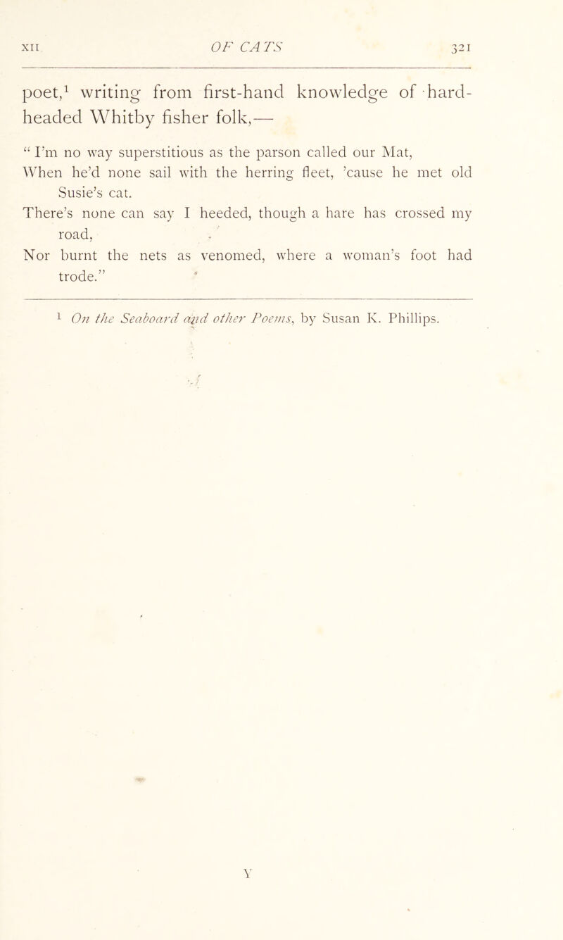 poet/ writing from first-hand knowledge of hard- headed Whitby fisher folk,— I’m no way superstitious as the parson called our Mat, When he’d none sail with the herring fleet, ’cause he met old Susie’s cat. There’s none can say I heeded, though a hare has crossed my road, Nor burnt the nets as venomed, where a woman’s foot had trode.” * 1 On the Seaboard aiid other Poenis^ by Susan K. Phillips. r