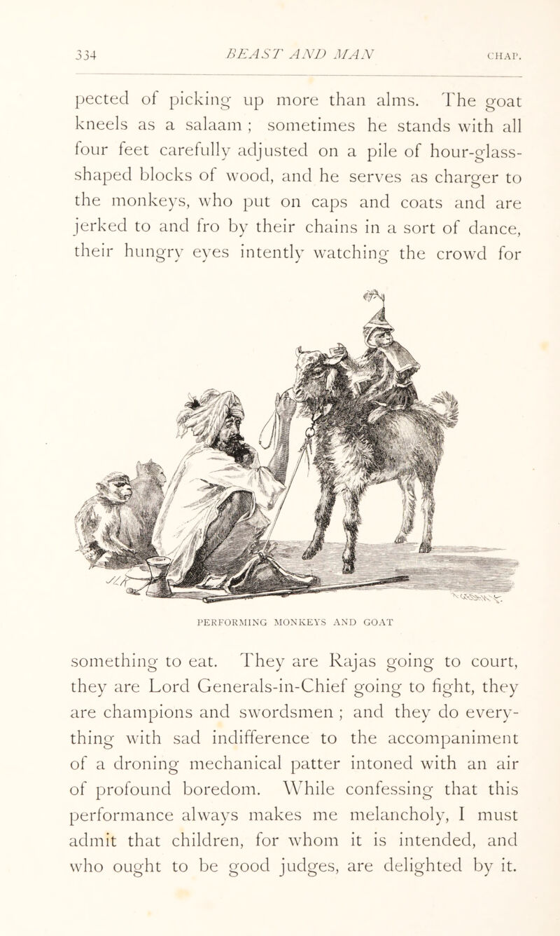pected oi picking- up more than alms. The goat kneels as a salaam ; sometimes he stands with all four feet carefully adjusted on a pile of hour-glass- shaped blocks of wood, and he serves as charger to the monkeys, who put on caps and coats and are jerked to and fro by their chains in a sort of dance, their hungry eyes intently watching the crowd for PERFORMING MONKEYS AND GOAT something to eat. They are Rajas going to court, they are Lord Generals-in-Chief going to fight, they are champions and swordsmen ; and they do every- thing with sad indifference to the accompaniment of a droning mechanical patter intoned with an air of profound boredom. While confessing that this performance always makes me melancholy, I must admit that children, for whom it is intended, and who ought to be good judges, are delighted by it.