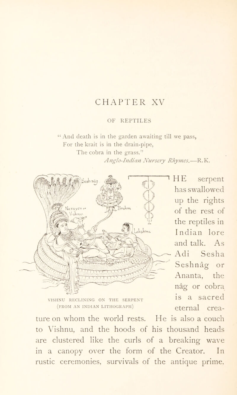 OF REPTILES “ And death is in the garden awaiting till we pass, For the krait is in the drain-pipe, The cobra in the grass.” Anglo-Indian Ahirsery Rhymes.—R.K. H E serpent has swallowed up the rights of the rest of the reptiles in Indian lore and talk. As Adi Sesha Seshnag or Ananta, the nae: or cobra is a sacred eternal crea- ture on whom the world rests. He is also a couch to Vishnu, and the hoods of his thousand heads are clustered like the curls of a breaking wave in a canopy over the form of the Creator. In rustic ceremonies, survivals of the antique prime, VISHNU RECLINING ON THE SERPENT (from an INDIAN LITHOGRAPH)