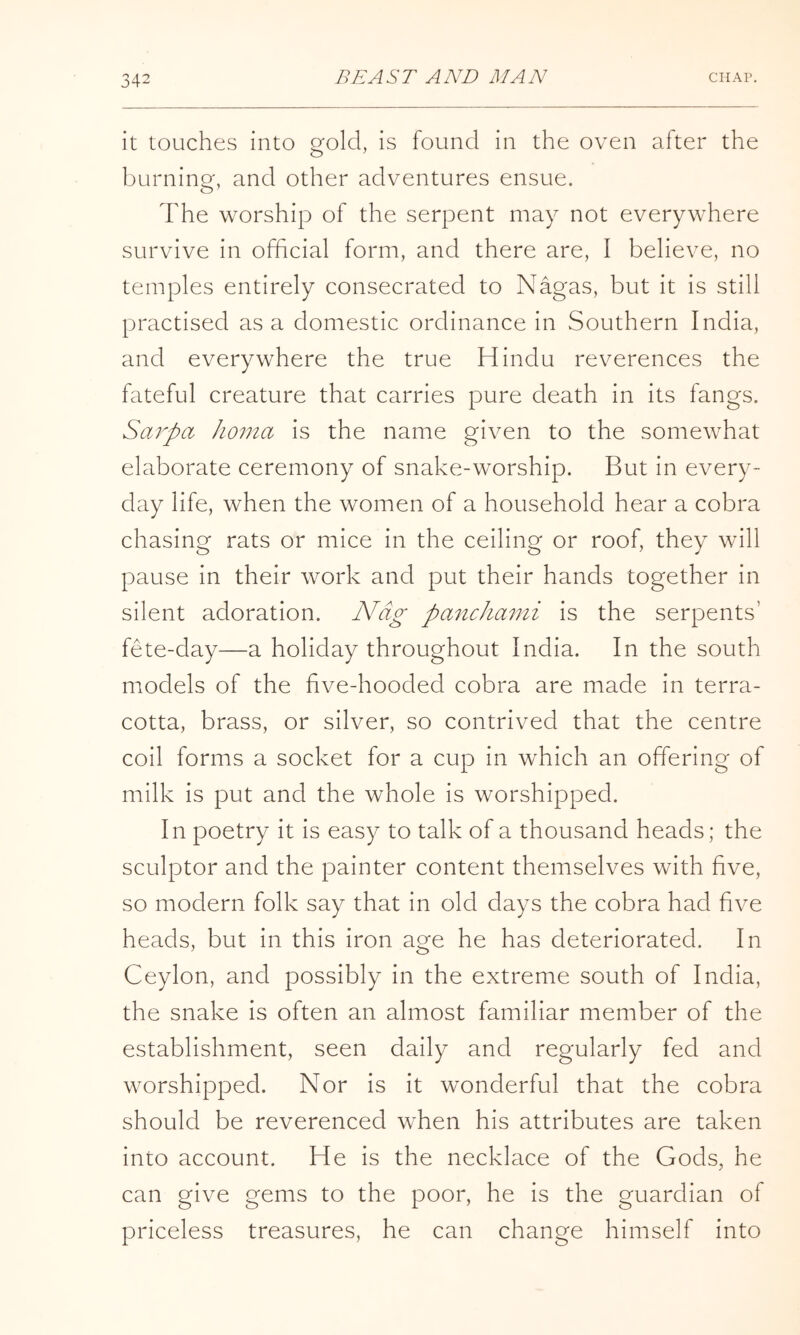 it touches into gold, is found in the oven after the burning, and other adventures ensue. The worship of the serpent may not everywhere survive in official form, and there are, I believe, no temples entirely consecrated to Nagas, but it is still practised as a domestic ordinance in Southern India, and everywhere the true Hindu reverences the fateful creature that carries pure death in its fangs. Sarpa Jioma is the name given to the somewhat elaborate ceremony of snake-worship. But in every- day life, when the women of a household hear a cobra chasing rats or mice in the ceiling or roof, they will pause in their work and put their hands together in silent adoration. Nag paiichami is the serpents’ fete-day—a holiday throughout India. In the south models of the hve-hooded cobra are made in terra- cotta, brass, or silver, so contrived that the centre coil forms a socket for a cup in which an offering of milk is put and the whole is worshipped. In poetry it is easy to talk of a thousand heads; the sculptor and the painter content themselves with five, so modern folk say that in old days the cobra had five heads, but in this iron age he has deteriorated. In Ceylon, and possibly in the extreme south of India, the snake is often an almost familiar member of the establishment, seen daily and regularly fed and worshipped. Nor is it wonderful that the cobra should be reverenced when his attributes are taken into account. He is the necklace of the Gods, he can give gems to the poor, he is the guardian of priceless treasures, he can change himself into