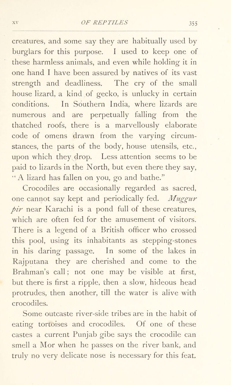 creatures, and some say they are habitually used by burglar's for this purpose. I used to keep one of these harmless animals, and even while holding it in one hand I have been assured by natives of its vast strength and deadliness. The cry of the small house lizard, a kind of gecko, is unlucky in certain conditions. In Southern India, where lizards are numerous and are perpetually falling from the thatched roofs, there is a marvellously elaborate code of omens drawn from the varying circum- stances, the parts of the body, house utensils, etc., upon which they drop. Less attention seems to be paid to lizards in the North, but even there they say, “A lizard has fallen on you, go and bathe.” Crocodiles are occasionally regarded as sacred, one cannot say kept and periodically fed. Muggitr pir near Karachi is a pond full of these creatures, which are often fed for the amusement of visitors. There is a leo^end of a British officer who crossed this pool, using its inhabitants as stepping-stones in his daring passage. In some of the lakes in Rajputana they are cherished and come to the Brahman’s call; not one may be visible at first, but there is first a ripple, then a slow, hideous head protrudes, then another, till the water is alive with crocodiles. Some outcaste river-side tribes are in the habit of eating tortoises and crocodiles. Of one of these castes a current Punjab gibe says the crocodile can smell a Mor when he passes on the river bank, and truly no very delicate nose is necessary for this feat