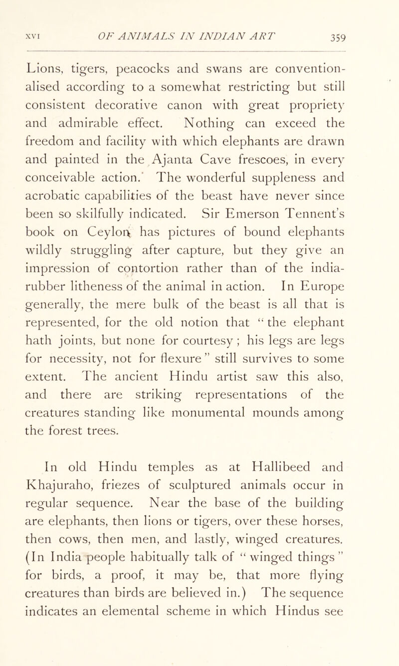 Lions, tigers, peacocks and swans are convention- alised according to a somewhat restricting but still consistent decorative canon with great propriety and admirable effect. Nothing can exceed the freedom and facility with which elephants are drawn and painted in the Ajanta Cave frescoes, in every conceivable action.’ The wonderful suppleness and acrobatic capabilities of the beast have never since been so skilfully indicated. Sir Emerson Tennent’s book on Ceylon has pictures of bound elephants wildly struggling after capture, but they give an impression of contortion rather than of the india- rubber litheness of the animal inaction. In Europe generally, the mere bulk of the beast is all that is represented, for the old notion that ‘‘ the elephant hath joints, but none for courtesy ; his legs are legs for necessity, not for flexure ” still survives to some extent. The ancient Hindu artist saw this also, and there are striking representations of the creatures standing like monumental mounds among the forest trees. In old Hindu temples as at Hallibeed and Khajuraho, friezes of sculptured animals occur in regular sequence. Near the base of the building are elephants, then lions or tigers, over these horses, then cows, then men, and lastly, winged creatures. (In India people habitually talk of “ winged things ” for birds, a proof, it may be, that more flying creatures than birds are believed in.) The sequence indicates an elemental scheme in which Hindus see