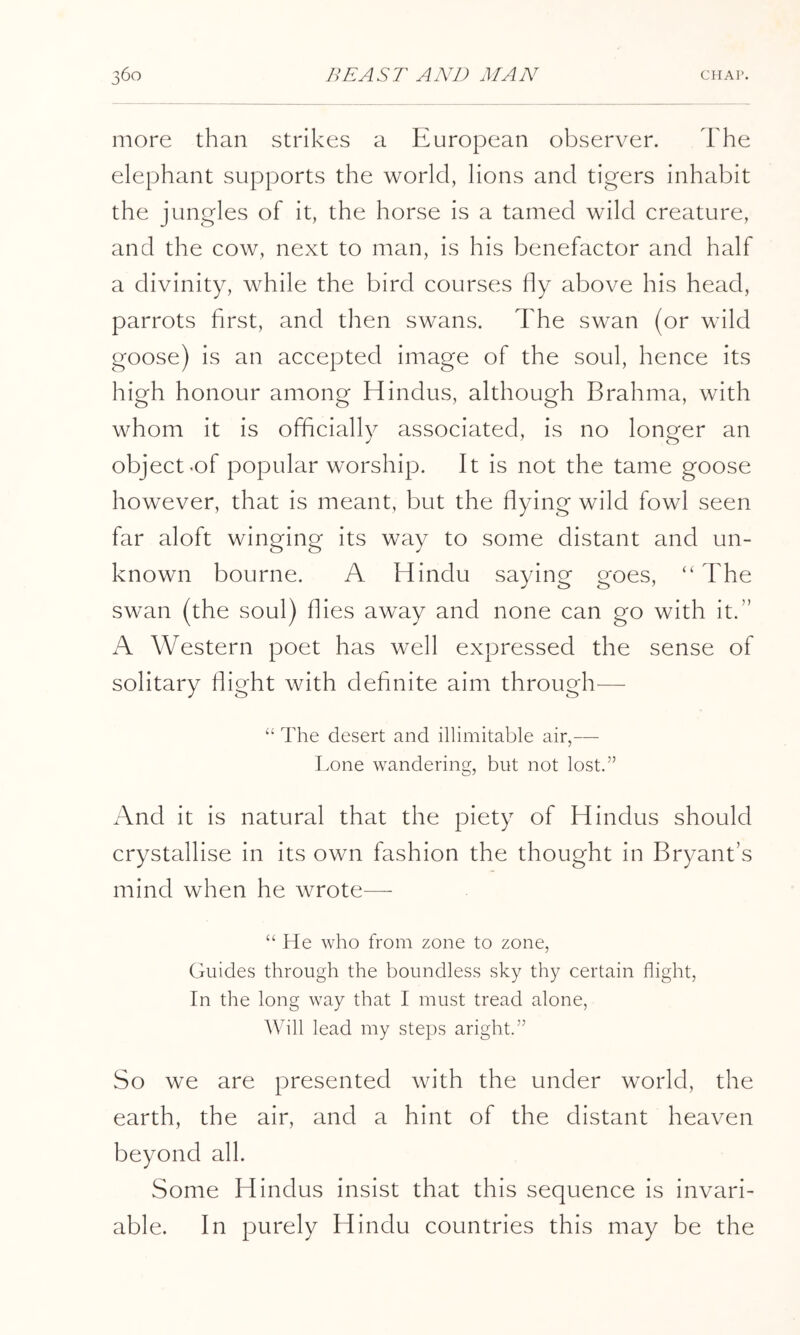 more than strikes a European observer. The elephant supports the world, lions and tigers inhabit the jungles of it, the horse is a tamed wild creature, and the cow, next to man, is his benefactor and half a divinity, while the bird courses fly above his head, parrots first, and then swans. The swan (or wild goose) is an accepted image of the soul, hence its high honour among Hindus, although Brahma, with whom it is officially associated, is no longer an object-of popular worship. It is not the tame goose however, that is meant, but the flying wild fowl seen far aloft winging its way to some distant and un- known bourne. A Hindu saying goes, “ The swan (the soul) flies away and none can go with it.” A Western poet has well expressed the sense of solitary flight with definite aim through— ‘‘ The desert and illimitable air,—- I.one wandering, but not lost.” And it is natural that the piety of Hindus should crystallise in its own fashion the thought in Bryant’s mind when he wrote—- “ He who from zone to zone, Guides through the boundless sky thy certain flight, In the long way that I must tread alone. Will lead my steps aright.” So we are presented with the under world, the earth, the air, and a hint of the distant heaven beyond all. Some Hindus insist that this sequence is invari- able. In purely Hindu countries this may be the