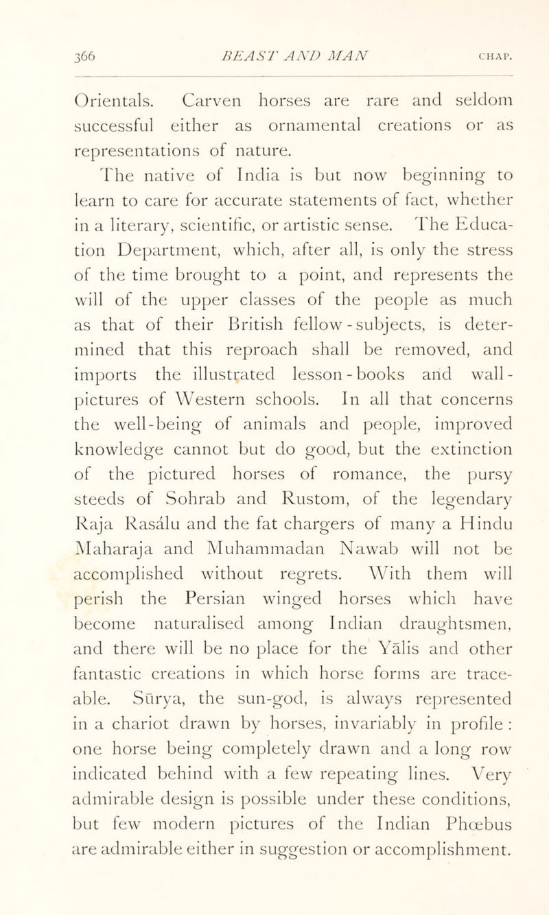 Orientals. Carven horses are rare and seldom successful either as ornamental creations or as representations of nature. dhe native of India is but now beginning to learn to care for accurate statements of fact, whether in a literary, scientihc, or artistic sense. The Educa- tion Department, which, after all, is only the stress of the time brought to a point, and represents the will of the upper classes of the people as much as that of their British fellow - subjects, is deter- mined that this reproach shall be removed, and imports the illustrated lesson-books and wall- pictures of Western schools. In all that concerns the well-being of animals and people, improved knowledge cannot but do good, but the extinction of the pictured horses of romance, the pursy steeds of Sohrab and Rustom, of the legendary Raj a Rasalu and the fat chargers of many a Hindu Maharaja and Muhammadan Nawab will not be accomplished without regrets. With them will perish the Persian winged horses which have become naturalised among Indian draughtsmen, and there will be no place for the YHis and other fantastic creations in which horse forms are trace- able. Surya, the sun-god, is always represented in a chariot drawn by horses, invariably in prohle : one horse being completely drawn and a long row indicated behind with a few repeating lines. Very admirable design is possible under these conditions, but few modern pictures of the Indian Phoebus are admirable either in suggestion or accomplishment.