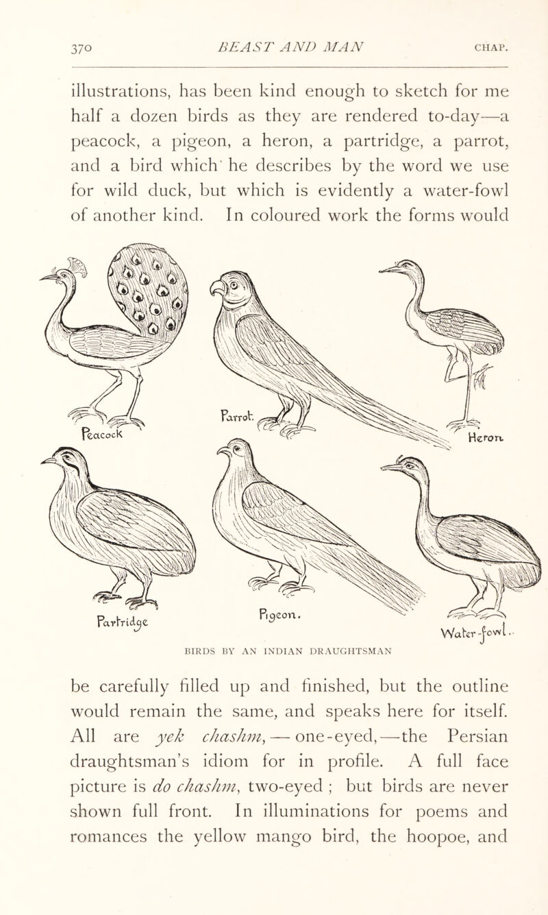 illustrations, has been kind enough to sketch for me half a dozen birds as they are rendered to-day—a peacock, a pigeon, a heron, a partridge, a parrot, and a bird which' he describes by the word we use for wild duck, but which is evidently a water-fowl of another kind. In coloured work the forms would BIRDS BV AN INDIAN DRAUGHTSMAN be carefully filled up and finished, but the outline would remain the same, and speaks here for itself. All are yek chashm, — one-eyed,—the Persian draughtsman’s idiom for in profile. A full face picture is do chasJim, two-eyed ; but birds are never shown full front. In illuminations for poems and romances the yellow mango bird, the hoopoe, and