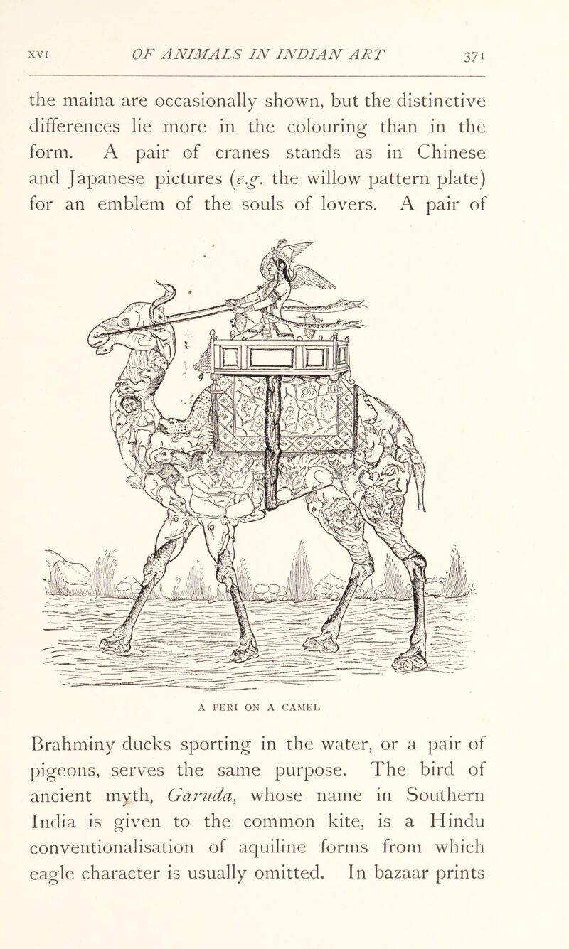 the maina are occasionally shown, but the distinctive differences lie more in the colouring than in the form. A pair of cranes stands as in Chinese and Japanese pictures {e.o\ the willow pattern plate) for an emblem of the souls of lovers. A pair of A PERI ON A CAMEE Brahminy ducks sporting in the water, or a pair of pigeons, serves the same purpose. The bird of ancient myth, Gaiotda, whose name in Southern India is given to the common kite, is a Hindu conventionalisation of aquiline forms from which eagle character is usually omitted. In bazaar prints