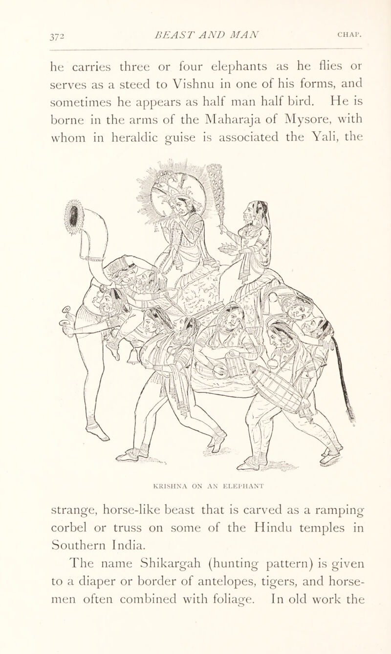 he carries three or lour elephants as he flies or serves as a steed to Vishnu in one of his forms, and sometimes he appears as half man half bird. He is borne in the arms of the Maharaja of Mysore, with whom in heraldic guise is associated the Yali, the strange, horse-like beast that is carved as a ramping corbel or truss on some of the Hindu temples in Southern India. The name Shikargah (hunting pattern) is given to a diaper or border of antelopes, tigers, and horse- men often combined with foliatre. In old work the o