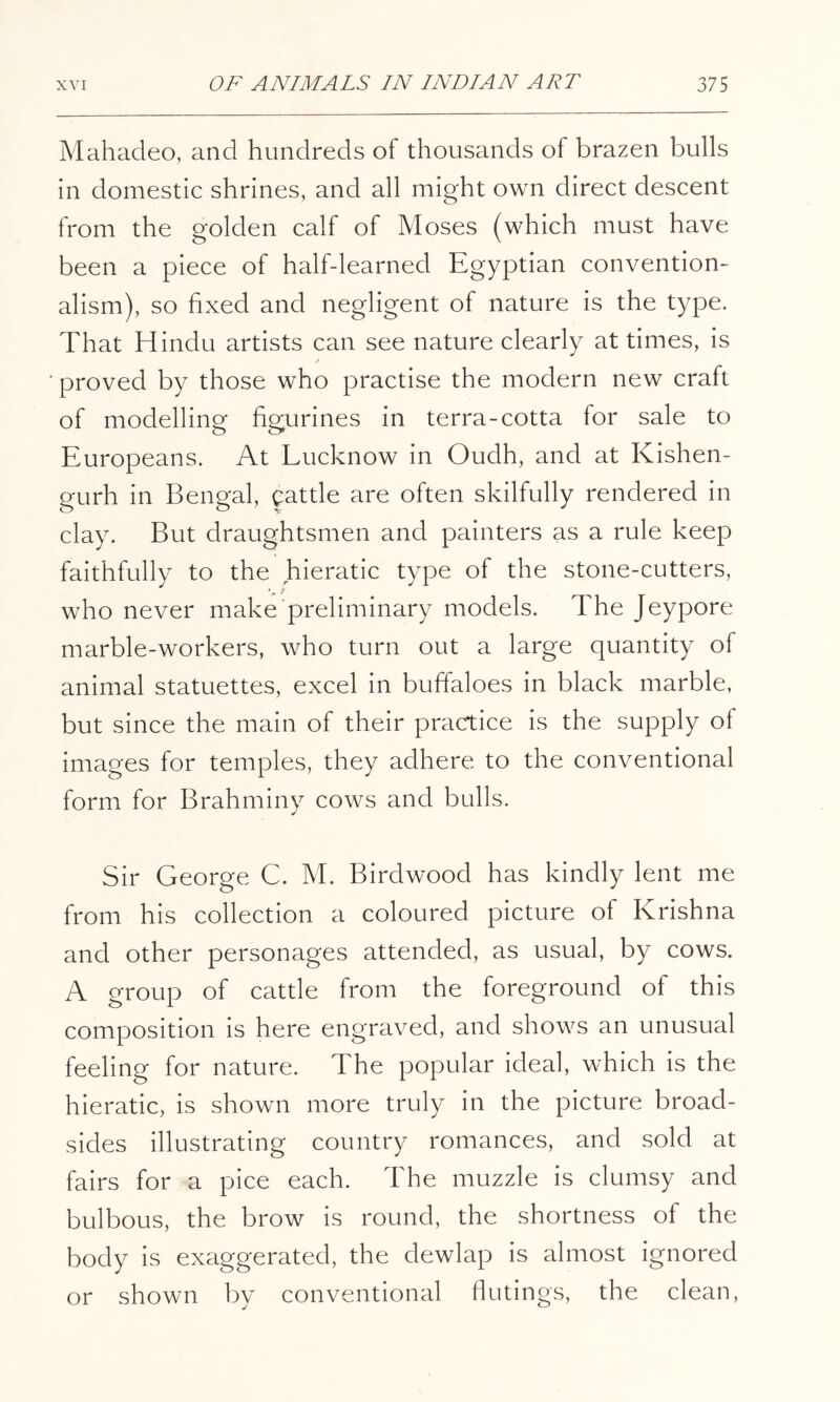 Mahadeo, and hundreds of thousands of brazen bulls in domestic shrines, and all might own direct descent from the golden calf of Moses (which must have been a piece of half-learned Egyptian convention- alism), so fixed and negligent of nature is the type. That Hindu artists can see nature clearly at times, is proved by those who practise the modern new craft of modelling figurines in terra-cotta for sale to Europeans. At Lucknow in Oudh, and at Kishen- gurh in Bengal, cattle are often skilfully rendered in clay. But draughtsmen and painters as a rule keep faithfully to the hieratic type of the stone-cutters, who never make preliminary models. The Jeypore marble-workers, who turn out a large quantity of animal statuettes, excel in buffaloes in black marble, but since the main of their practice is the supply of images for temples, they adhere to the conventional form for Brahminy cows and bulls. Sir George C. M. Birdwood has kindly lent me from his collection a coloured picture of Krishna and other personages attended, as usual, by cows. A group of cattle from the foreground of this composition is here engraved, and shows an unusual feeling for nature. The popular ideal, which is the hieratic, is shown more truly in the picture broad- sides illustrating country romances, and sold at fairs for a pice each. The muzzle is clumsy and bulbous, the brow is round, the shortness of the body is exaggerated, the dewlap is almost ignored or shown by conventional flutings, the clean,