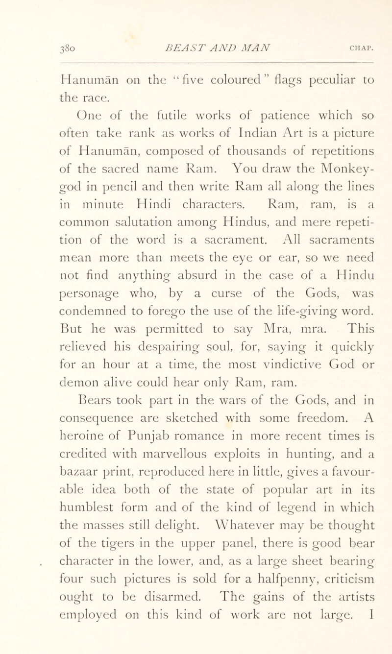 Hanunian on the “five coloured” Hags peculiar to the race. One of the futile works of patience which so often take rank as works of Indian Art is a picture of Hanuman, composed of thousands of repetitions of the sacred name Ram. You draw the Monkey- god in pencil and then write Ram all along the lines in minute Hindi characters. Ram, ram, is a comiuon salutation among Hindus, and mere repeti- tion of the word is a sacrament. All sacraments mean more than meets the eye or ear, so we need not find anything absurd in the case of a Hindu personage who, by a curse of the Gods, was condemned to forego the use of the life-giving word. But he was permitted to say Mra, mra. This relieved his despairing soul, for, saying it quickly for an hour at a time, the most vindictive God or demon alive could hear only Ram, ram. Bears took part in the wars of the Gods, and in consequence are sketched with some freedom. A heroine of Punjab romance in more recent times is credited with marvellous exploits in hunting, and a bazaar print, reproduced here in little, gives a favour- able idea both of the state of popular art in its humblest form and of the kind of leo'end in which O the masses still delight. Whatever may be thought of the tigers in the upper panel, there is good bear character in the lower, and, as a large sheet bearing four such pictures is sold for a halfpenny, criticism ought to be disarmed. The gains of the artists employed on this kind of work are not large. I