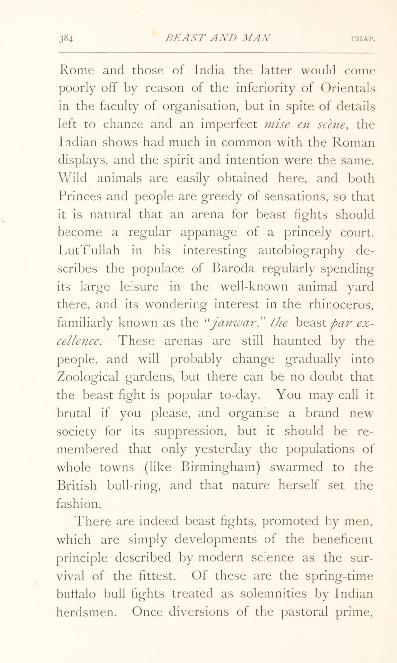 Rome and those of India the latter would come poorly off by reason of the inferiority of Orientals in the faculty of organisation, but in spite of details left to chance and an imperfect viise en scene, the Indian shows had much in common with the Roman displays, and the spirit and intention were the same. Wild animals are easily obtained here, and both Princes and people are greedy of sensations, so that it is natural that an arena for beast fights should become a regular appanage of a princely court. Lut’f’ullah in his interesting autobiography de- scribes the populace of Baroda regularly spending its large leisure in the well-known animal yard there, and its wondering interest in the rhinoceros, familiarly known as the ''janzi)ai%' the beast tcr- cellezice. These arenas are still haunted by the people, and will probably change gradually into Zoological gardens, but there can be no doubt that the beast fight is popular to-day. You may call it brutal if you please, and organise a brand new society for its suppression, but it should be re- membered that only yesterday the populations of whole towns (like Birmingham) swarmed to the British bull-ring, and that nature herself set the fashion. There are indeed beast fights, promoted by men, which are simply developments of the beneficent principle described by modern science as the sur- vival of the fittest. Of these are the spring-time buffalo bull fights treated as solemnities by Indian herdsmen. Once diversions of the pastoral prime,