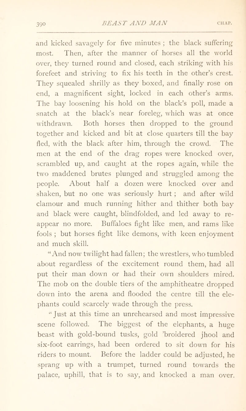 and kicked savagely for five minutes ; the black suffering most. Then, after the manner of horses all the world over, they turned round and closed, each striking with his forefeet and striving to fix his teeth in the other’s crest. They squealed shrilly as they boxed, and finally rose on end, a magnificent sight, locked in each other’s arms. The bay loosening his hold on the black’s poll, made a snatch at the black’s near foreleg, which was at once withdrawn. Both horses then dropped to the ground together and kicked and bit at close quarters till the bay fled, with the black after him, through the crowd. The men at the end of the drag ropes were knocked over, scrambled up, and caught at the ropes again, while the two maddened brutes plunged and struggled among the people. About half a dozen were knocked over and shaken, but no one was seriously hurt ; and after wild clamour and much running hither and thither both bay and black were caught, blindfolded, and led away to re- appear no more. Buffaloes fight like men, and rams like fools ; but horses fight like demons, with keen enjoyment and much skill. “And now twilight had fallen; the wrestlers, who tumbled about regardless of the excitement round them, had all put their man down or had their own shoulders mired. The mob on the double tiers of the amphitheatre dropped down into the arena and flooded the centre till the ele- phants could scarcely wade through the press. “Just at this time an unrehearsed and most impressive scene followed. The biggest of the elephants, a huge beast with gold-bound tusks, gold ’broidered jhool and six-foot earrings, had been ordered to sit down for his riders to mount. Before the ladder could be adjusted, he sprang up with a trumpet, turned round towards the palace, uphill, that is to say, and knocked a man over.