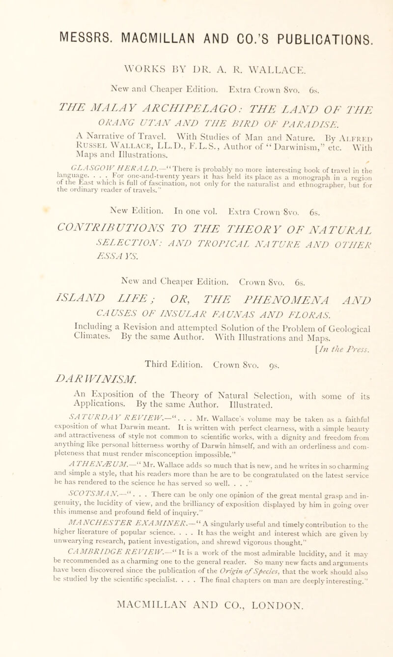 WORKS l]\ DR. A. R. WALLACE. New and Cheaper Edition. K.xtra ('rown 8vo. 6.s. THE MALAY ARCHIPELAGO: THE LAND OF THE OLANG UTAA' AND THE BIRD OF PARAl^ISK. A Narrative of d ravel. With Studies of Man and Nature. By ^Vlfrkd Russel ^VALLA(:p:, LL.D., h'.L.S., Author of “ Darwinism,” etc. With Maps and Illustrations. (rLASCrOJV HE/\:ALD.--“There i.s probably no more intere.sting book of travel in the language. . . . h or one-and-twenty years it has held its place as a inonogra])h in a region of the hast which is full of fascination, not only for the naturalist and ethnographer, but for the ordinary reader of travels.'’ New Edition. In one vol. Extra Crown 8vo. 6s. CONTRIBUTIONS TO THE THEORY OF NATURAJ. SELECTION: AND TROPICAL NA TDRE AND 07IIER ESS A VS. New and Cheaiter Edition. Crown 8vo. 6s. ISLAND LJFE; OR, THE PHENOMENA AND CAUSES OF INSULAR EAUAAS A AH FLORAS. Including a Revision and attempted Solution of the l^roldem of Geological Climates. By the same Author. With Illustrations and Maps. [/;/ the Press. Third Edition. C t own 8vo. Qs. DARIF/NISM. An Exposition of the Theory of Natural Selection, with some of its Applications. By the same Author. Illustrated. SA'ILRDAY REl lElV.—“. . . Mr. Wallace’s volume may be taken as a faithful exposition of what Darwin meant. It is written with perfect clearness, with a simple beauty and attractiveness of style not common to scientific works, with a dignity and freedom from anything like personal bitterness worthy of Darwin himself, and with an orderliness and com- pleteness that must render misconception impossible.” IP Eh AEUM. ‘ Mr. Wallace adds so much that is new, and he writes in so charming and simple a style, that his readers more than he are to be congratulated on the latest .service he has rendered to the science he has .served .so well. ...” SCO!SMAN.—“ . . . There can be only one opinion of the great mental gra.sp and in- genuity , the lucidity of view, and the brilliancy of exposition displayed by him in going over this immense and profound field of inquiry.” MANCHESTER EXAMINER. — “A singularly useful and timely contribution to the higher literature of popular science. ... It ha.s the weight and interest which are given by unwearying research, patient investigation, and shrewd vigorous thought.” CAMBRIDGE REV IFAV.—“ It i.s a work of the most admirable lucidity, and it may be recommended as a charming one to the general reader. So many new facts and arguments have been discovered since the publication of the Origin of Species, that the work should also be stitdied by the scientific specialist. . . . The final chapters on man are deeply interesting.'’