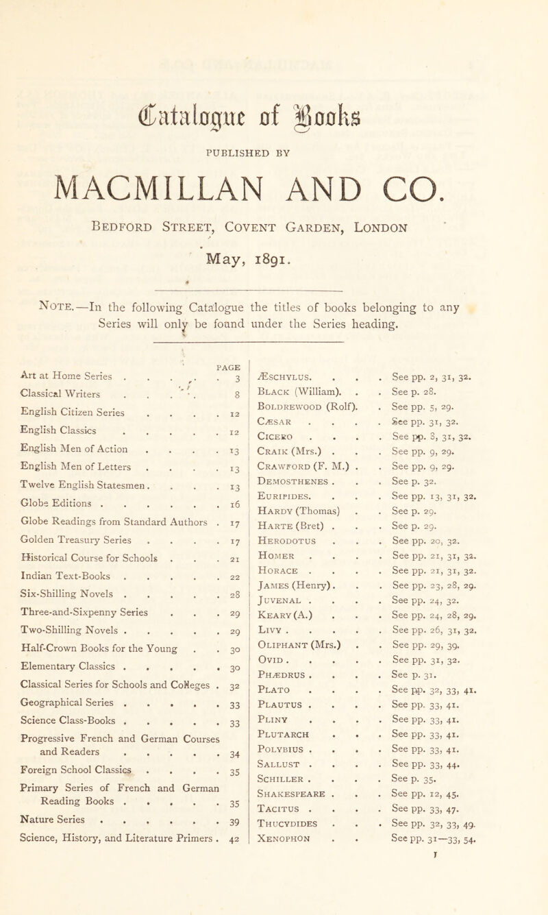 Catabgtrt of ^oohs PUBLISHED BY MACMILLAN AND CO. Bedford Street, Covent Garden, London May, 1891. Note.—In tlie following Catalogue Series will only be found PAGE Art at Home Series 3 Classical Writers 8 English Citizen Series • • • 12 English Classics • 12 English Men of Action • T3 English Men of Letters » 13 Twelve English Statesmen. • 13 Globe Editions . • • . 16 Globe Readings from Standard Authors . 17 Golden Treasury Series . 17 Historical Course for Schools . 21 Indian Text-Books • • 22 Six-Shilling Novels . 28 Three-and-Sixpenny Series • • • 29 Two-Shilling Novels . « • • 29 Half-Crown Books for the Young 30 Elementary Classics . • • • 30 Classical Series for Schools and CoNeges . 32 Geographical Series . • • • 33 Science Class-Books . • • • 33 Progressive French and German Courses and Readers • • « 34 Foreign School Classics • • • 35 Primary Series of French and German Reading Books . . • • • 35 Nature Series • • • 39 Science, History, and Literature Primers . 42 the titles of books belonging to any under the Series heading. ^SCHYLUS. • See pp. 2, 31, 32. Black (William). . See p. 28. Boldrewood (Rolf). • See pp. 5, 29. C^SAR . See pp. 31, 32. CiCEEO • See pp. 8, 31, 32. Craik (Mrs.) . . See pp. 9, 29. Crawford (F. M.) . • See pp. 9, 29, Demosthenes . • See p. 32. Euripides. . See pp. 13, 31, 32. Hardy (Thomas) . See p. 29. HARTE(Bret) . • See p. 29. Herodotus « See pp. 20, 32. Homer • See pp. 21, 31, 32. Horace . • See pp. 21, 31, 32. James (Henry). • See pp. 23, 28, 29. Juvenal . • See pp. 24, 32. Keary(A.) . See pp. 24, 28, 29. Livy .... . See pp. 26, 31, 32. Oliphant (Mrs.) See pp. 29, 3Q. Ovid .... • See pp. 31, 32. Ph^drus . • See p. 31. Plato . See pp. 32, 33, 41. Plautus . • See pp. 33, 41. Pliny • See pp. 33, 41. Plutarch . See pp. 33, 41. Polybius . . See pp. 33, 41. Sallust . . See pp. 33, 44. Schiller . • See p. 35. Shakespeare . See pp, 12, 45. Tacitus . • See pp. 33, 47. Thucydides • See pp. 32, 33, 49. Xenophon See pp. 31—33, 54. T