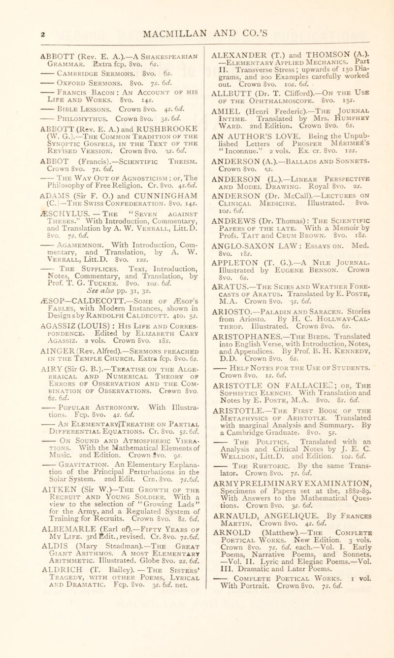 ABBOTT (Rev. E. A.).—A Shakespearian Grammar. Extra fcp. 8vo. 6s. Cambridge Sermons. 8vo. 6^. Oxford Sermons. 8vo. js. 6d. Francis Bacon: An Account of his Life and Works. 8vo. 145-. Bible Lessons. Crown 8vo. 4^. 6d. Philomythus. Crown 8vo. 3^. 6d. ABBOTT (Rev. E. A.) and RUSHBROOKE (W. G.).—The Common Tradition of the Synoptic Gospels, in the Text of the Revised Version. Crown 8vo. -^s. 6d. ABBOT (Francis).—Scientific Theism. Crown 8vo. 'js. 6d. The Way Out of Agnosticism ; or, The Philosophy of Free Religion. Cr. 8vo. j^s.6d. ADAMS (Sir F. O.) and CUNNINGHAM (C.)—The Swiss Confederation. 8vo. 14J. /ESCHYLUS.—The “Seven against Thebes.” With Introduction, Commentary, and Translation by A. W. Verrall, Litt.D. 8vo. js. 6d. Agamemnon. With Introduction, Com- mentary, and Translation, by A. W. Verrall, Litt.D. 8vo. 12^. The Supplices. Text, Introduction, Notes, Commentary, and Translation, by Prof. T. G. Tucker. 8vo. io.s-. 6d. See also pp. 31, 32. /ESOP—CALDECOTT.—Some of ^sop’s Fables, with Modern Instances, shown in Designsby Randolph Caldecott. 4to. 5^. AGASSIZ (LOUIS) : His Life and Corres- pondence. Edited by Elizabeth Cary Agassiz. 2 vols. Crown 8vo. i8ir. AINGER (Rev. Alfred).—Sermons preached IN THE Temple Church. Extra fcp. 8vo. 65. AIRY (Sir G. B.).—Treatise on the Alge- braical AND Numerical Theory of Errors of Observation and the Com- bination OF Observations. Crown 8vo. 6s. 6d. Popular Astronomy. With Illustra- tions. Fcp. 8vo. 4Jr. 6d. An ElementaryiTreatise on Partial Difp'erential Equations. Cr. 8vo. gj. 6d. On Sound and Atmospheric Vibra- tions. With the Mathematical Elements of Music. 2nd Edition. Crown 8vo. gs. Gravitation. An Elementary Explana- tion of the Principal Perturbations in the Solar System. 2nd Edit. Crn.8vo. ■js.6d. AITKEN (Sir W.)—The Growth of the Recruit and Young Soldier. With a view to the selection of “Growing Lads” for the Army, and a Regulated System of Training for Recruits. Crown 8vo. 8j. 6d. ALBEMARLE (Earl oO-—Fifty Years of My Life. 3rd Edit., revised. Cr. 8vo. -js.bd. ALDIS (Mary Steadman).—The Great Giant Arithmos. A most Elementary Arithmetic. Illustrated. Globe 8vo. 2s. 6d. ALDRICH (T. Bailey).—The Sisters’ Tragedy, with other Poems, Lyrical AND Dramatic. Fcp. 8vo. -^s. 6d. net. ALEXANDER (T.) and THOMSON (A.). —Elementary Applied Mechanics. Part II. Transverse Stress ; upwards of 150 Dia- grams, and 200 Examples carefully worked out. Crown 8vo. lo^. 6d. ALLBUTT (Dr. T. Clifford).—On the Use OF THE Ophthalmoscope. 8vo. 15^. AMIEL (Henri Frederic).—The Journal Intime. Translated by Mrs. Humphry Ward. 2nd Edition. Crown 8vo. 6s. AN AUTHOR’S LOVE. Being the Unpub- lished Letters of Prosper M^rime^’s “ Inconnue.” 2 vols. Ex. cr. 8vo. 125. ANDERSON (A.).—Ballads and Sonnets. Crown 8vo. SJ- ANDERSON (L.).—Linear Perspective and Model Drawing. Royal 8vo. 2s. ANDERSON (Dr. McCall).—Lectures on Clinical Medicine. Illustrated. 8vo. loj. 6d. ANDREWS (Dr. Thomas): The Scientific Papers of the late. With a Memoir by Profs. Tait and Crum Brown. 8vo. i8j. ANGLO-SAXON LAW : Essays on. Med. 8vo. i8j. APPLETON (T. G.).—A Nile Journal. Illustrated by Eugene Benson. Crown 8 VO. 6s. ARATUS.—The Skies and Weather Fore- casts OF Aratus. Translated by E. Poste, M.A. Crown 8vo. 3^. 6d. ARIOSTO.—Paladin and Saracen. Stories from Ariosto. By H. C. Hollway-Cal- throp. Illustrated. Crown 8vo. 6s. ARISTOPHANES.—The Birds. Translated into English Verse, with Introduction, Notes, and Appendices. By Prof. B. H. Kennedy, D.D. Crown 8vo. 6s. Help Notes for the Use of Students. Crown 8vo. u. 6d. ARISTOTLE ON FALLACIE::; or. The SoPHiSTici Elenchi. With Translation and Notes by E. Poste, M.A. 8vo. 8^. 6d. ARISTOTLE.—The First Book of the Metaphysics of Aristotle. Translated with marginal Analysis and Summaryu By a Cambridge Graduate. 8vo. 5^. The Politics. Translated with an Analysis and Critical Notes by J. E. C. Welldon, Litt.D. 2nd Edition, loj. 6d. The Rhetoric. By the same Trans- lator. Crown 8vo. ys. 6d. ARMYPRELIMINARY EXAMINATION, Specimens of Papers set at the, 1882-89. With Answers to the Mathematical Ques- tions. Crown 8vo. 3^. 6d. ARNAULD, ANGELIQUE. By Frances Martin. Crown 8vo. 4^-. 6d. ARNOLD (Matthew). ^—The Complete Poetical Works. New Edition. 3 vols. Crown 8VO. yj. 6d. each.—Vol. 1. Early Poems, Narrative Poems, and Sonnets. —Vol. 11. Lyric and Elegiac Poems.—Vol. III. Dramatic and Later Poems. Complete Poetical Works, i vol. With Portrait. Crown 8vo. yj. 6d.