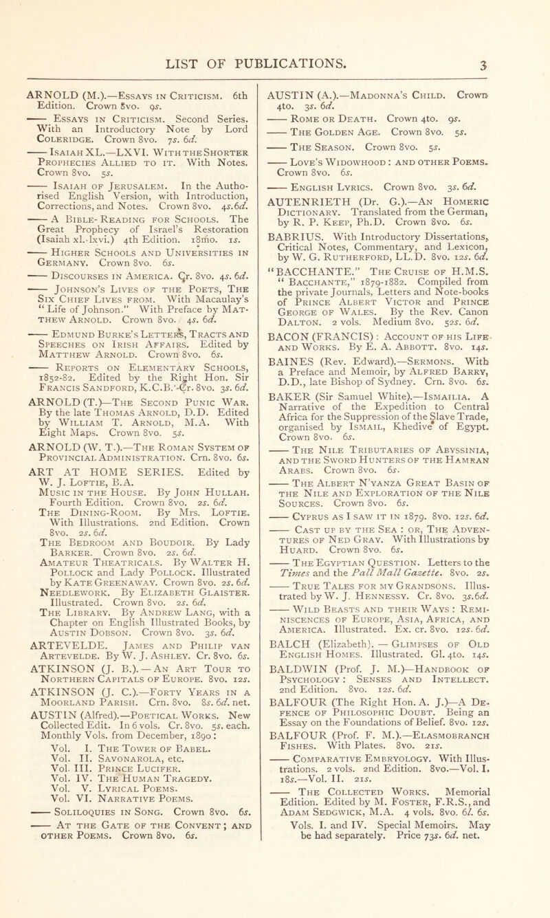 ARNOLD (M.).—Essays in Criticism. 6th Edition. Crown 8vo. gs. Essays in Criticism. Second Series. With an Introductory Note by Lord Coleridge. Crown 8vo. js. 6d. Isaiah XL.—LXVI. WiththeShorter Prophecies Allied to it. With Notes. Crown 8vo. 5^. Isaiah of Jerusalem. In the Autho- rised English Version, with Introduction, Corrections, and Notes. Crown 8vo. ^s.Sd. • A Bible- Reading for Schools. The Great Prophecy of Israel’s Restoration (Isaiah xl.-lxvi.) 4th Edition. iSriio. is. Higher Schools and Universities in Germany. Crown 8vo. 65. Discourses in America. Qr. 8vo. 45-. 6d. Johnson’s Lives of the Poets, The Six Chief Lives from. With Macaulay’s “ Life of Johnson.” With Preface by Mat- thew Arnold. Crown 8vo. 45. 6d. Edmund Burke’s Lettees, Tracts and Speeches on Irish Affairs. Edited by Matthew Arnold. Crown 8vo. 6j-. Reports on Elementary Schools, 1852-82. Edited by the Right Hon. Sir Francis Sandford, K.C.B.'-Cr. 8vo. 3J. 6d. ARNOLD (T.)—The Second Punic War. By the late Thomas Arnold, D.D. Edited by William T. Arnold, M.A. With Eight Maps. Crown 8vo. 5J. ARNOLD (W. T.).—The Roman System of Provincial Administration. Cm. 8vo. 6s. ART AT HOME SERIES. Edited by W. J. Loftie, B.A. Music in the House. By John Hullah. Fourth Edition. Crown 8vo. 2s. 6d. The Dining-Room. By Mrs. Loftie. With Illustrations. 2nd Edition. Crown 8vo. 2s. 6d. The Bedroom and Boudoir. By Lady Barker. Crown 8vo. 2s. 6d. Amateur Theatricals. By Walter H. Pollock and Lady Pollock. Illustrated by Kate Greenaway. Crown 8vo. 2s. 6d. Needlework. By Elizabeth Glaister. Illustrated. Crown 8vo. 2s. 6d. The Library. By Andrew Lang, with a Chapter on English Illustrated Books, by Austin Dobson. Crown 8vo. 3^. 6d. ARTEVELDE. James and Philip van Artevelde. By W. J. Ashley. Cr. 8vo. 6s. ATKINSON (J. B.). —An Art Tour to Northern Capitals OF Europe. 8vo. 12s. ATKINSON (J. C.).—Forty Years in a Moorland Parish. Cm. 8vo. 8^. 6d. net. AUSTIN (Alfred).—Poetical Works. New Collected Edit. In 6 vols. Cr. 8vo. 5^. each. Monthly Vols. from December, 1890 : Vol. I. The Tower of Babel. Vol. 11. Savonarola, etc. Vol. III. Prince Lucifer. Vol. IV. The Human Tragedy. Vol. V. Lyrical Poems. Vol. VI. Narrative Poems. Soliloquies in Song. Crown 8vo. 6^. At the Gate of the Convent ; and other Poems. Crown 8vo. 6s. AUSTIN (A.).—Madonna’s Child. Crown 4to. 3^. 6d. Rome or Death. Crown 4to. gs. The Golden Age. Crown 8vo. 5^. The Season. Crown 8vo. 55. Love’s Widowhood : and other Poems» Crown 8vo. 6^. —— English Lyrics. Crown 8vo. 35. 6d. AUTENRIETH (Dr. G.).—An Homeric Dictionary. Translated from the German, by R. P. Keep, Ph.D. Crown 8vo. 65. BABRIUS. With Introductory Dissertations^ Critical Notes, Commentary, and Lexicon, by W. G. Rutherford, LL.D. 8vo. 12^. 6d. “ BACCHANTE.” The Cruise of H.M.S. “ Bacchante,” 1879-1882. Compiled from the private Journals, Letters and Note-books of Prince Albert Victor and Prince; George of Wales. By the Rev. Canon Dalton. 2 vols. Medium 8vo. 525. 6d. BACON (FRANCIS): Account of his Life- AND Works. By E. A. Abbott. 8vo. 14^. BAINES (Rev. Edward).—Sermons. With a Preface and Memoir, by Alfred Barry, D.D., late Bishop of Sydney. Cm. 8vo. 6s^ BAKER (Sir Samuel White).—Ismailia. A Narrative of the Expedition to Central Africa for the Suppression of the Slave Trade, organised by Ismail, Khedive of Egypt. Crown 8vo. 6s. The Nile Tributaries of Abyssinia, AND THE Sword Hunters of the Hamran Arabs. Crown 8vo. 6j. The Albert N’yanza Great Basin of THE Nile and Exploration of the Nile Sources. Crown 8vo. 6s. Cyprus as I saw it in 1879. 8vo. 12s. 6d. Cast up by the Sea : or. The Adven- tures OF Ned Gray. With Illustrations by Huard. Crown 8vo. 6s. The Egyptian Question. Letters to the Times and the Pall Mall Gazette. 8vo. 2s,. - - - True Tales for my Grandsons. Illus- trated by W. J. Hennessy. Cr. 8vo. i^.6d. Wild Beasts and their Ways : Remi- niscences OF Europe, Asia, Africa, and America. Illustrated. Ex. cr. 8vo. 125. 6d. BALCH (Elizabeth). — Glimpses of Old English Homes. Illustrated. Gl. 4to. 14J. BALDWIN (Prof. J. M.)—Handbook of Psychology ; Senses and Intellect. 2nd Edition. 8vo. 12.?. 6d. BALFOUR (The Right Hon. A. J.)—A De- FENCE OF Philosophic Doubt. Being an Essay on the Foundations of Belief. 8vo. i2j. BALFOUR (Prof. F. M.).—Elasmobranch Fishes. With Plates. 8vo. 215-. Comparative Embryology. With Illus- trations. 2 vols. 2nd Edition. 8vo.—Vol. I. i8^.—Vol. 11. 21s. The Collected Works. Memorial Edition. Edited by M. Foster, F.R.S.,and Adam Sedgwick, M.A. 4 vols. 8vo. 61. 6^. Vols. 1. and IV. Special Memoirs. May be had separately. Price 73^. 6d. net.