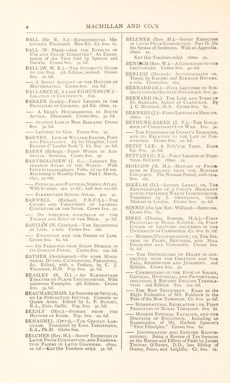 BALL (Sir R. S.)-—Experimental Me- chanics. Illustrated. New Ed. Cr. 8vo. 65-. BALL (W. Platt).—Are the Effects of Use AND Disuse Inherited? An Exami- nation of the View held by Spencer and Darwin. Crown 8vo. 3^. 6V. BALL (W. W. R.).—The Student's Guide TO THE Bar. 5th Edition, revised. Crown 8vo. 2j. td. A Short Account of the History of Mathematics. Crown 8vo. lo^. 6<a?. BALLANCE (C. A.) and EDMUNDS (W.)— Ligation in Con riNuiTY. 8vo. BARKER (Lady).—First Lessons in the Principles of Cooking. 3rd Ed. i8mo. ij. A Year’s Housekeeping in South Africa. Illustrated. Crown 8vo. 3^. td. Station Life in New Zealand. Crown 8VO. 35'. ^d. Letters to Guy. Crown 8vo. 5^. BARNES. Life of William Barnes, Poet AND Philologist. By his Daughter, Lucy Baxter (“ Leader Scott ”). Cr. 8vo. js. 6d. BARRY (Bishop).—First Words in Aus- tralia : Sermons. Crown 8vo. 55-. BARTHOLOMEW (J. G.).—Library Re- ference Atlas of the World. With Index to 100,000 places. Folio. 2I. its.6d. net. Also issued in Monthly Parts. Part 1. March, 1891, ss. net. —— Physical and Political School Atlas. With 80 maps. 4to. js.6d.', half mor. 10s.6d. Elementary School Atlas. 4to. i^-. BARWELL (Richard, F.R.C.S.).—The Causes and Treatment of Lateral Curvature of the Spine. Crown 8vo. sj. -— On Aneurism, especially of the Thorax and Root of the Neck. 3J. 6d. BASTIAN (H. Charlton).—The Beginnings OF Life. 2 vols. Crown 8vo. 28^. Evolution and the Origin of Life. Crown 8vo. 6s. 6d. On Paralysis from Brain Disease in its Common Forms. Crown 8vo. loj. 6d. BATHER (Archdeacon).—On some Minis- terial Duties, Catechizing, Preaching, &c. Edited, with a Preface, by C. J. Vaughan, D.D. Fcp. 8vo. 4^. 6d. BEASLEY (R. D.). — An Elementary Treatise on Plane Trigonometry. With numerous Examples, gth Edition. Crown 8vo. 3^. 6d. BEAUMARCHAIS. LeBarbierde Seville, ou Le Pr^;caution Inutile. Comedie en Quatre Actes. Edited by L. P. Blouet, B.A., Univ. Gallic. Fcp. 8vo. 35'. 6d. BEESLY (Mrs.).—Stories from the History of Rome. Fcp. 8vo. 2s. 6d. BEHAGHEL (Otto).—The German Lan- guage. Translated by Emil Trechmann, B.A., Ph.D. Globe 8vo. BELCHER (Rev. H.).—Short Exercises in Latin Prose Composition, and Examina- tion Papers in Latin Grammar. i8mo. 15. 6d.—Key (for Teachers only). 35. 6d. BELCHER (Rev. H.).—Short Exercises IN ! ,ATiN Prose Composition. Part 11. On the Syntax of Sentences. With an Appendix. i8mo. 25. Key (for Teachers only). i8mo. 35. BEN IftfVM (Rev. W.).—A Companion to the Lectionary. Crown 8vo. 45. 6d. BERLIOZ (Hector) : Autobiography of. Transl. by Rachel and Eleanor Holmes. 2 vols. Crown 8vo. 215. BERNARD (M.).—Four Lectures on Sub- jects connected WITH Diplomacy. 8vo. 95. BERNARD (St.) The Life and Times of St. Bernard, Abbot of Clairvaux. By J. C. Morison, M.A. Crown 8vo. 65. BERNERS (J.)—FirstLessonsonHealth. i8mo. 15. BETHUNE-BAKER (J. F.).—The Influ- ence OF Christianity on War. 8vo. 55. The Sternness of Christ’s Teaching, AND ITS Relation to the Law of For- giveness. Crown 8vo. 25. 6d. BETSY LEE: A Fo’c’s’le Yarn. Extra fcp. 8vo. 35. 6d. BETTANY(G. T.).—First Lessons in Prac- tical Botany. i8mo. 15. BIGELOW (M. M.).—History of Procb- DURE pn England from the Norman Conquest. The Norman Period, 1066-1204. 8vo. 165. BIKELAS (D.).—Loukis Laras; or. The Reminiscences of a Chiote Merchant duringtheGreek Warof Independence. Translated by J. Gennadius, Greek Minister in London. Crown 8vo. 75. 6d. BINNIE (the late Rev. William).—Sermons. Crown 8vo. 65. BIRKS (Thomas Rawson, M.A.).—First Principles of Moral Science; or. First Course of Lectures delivered in the University of Cambridge. Cr. 8vo. 85. 6d. Modern Utilitarianism ; or, The Sys- tems OF Paley, Bentham, and Mill Examined and Compared. Crown 8vo. 65. 6d. The Difficulties of Belief in con- nection WITH the Creation and the Fall, Redemption and Judgment. 2nd Edition. Crown 8vo. 55. Commentary on the Book of Isaiah, Critical, Historical, and Prophetical; INCLUDING A Revised English Transla- tion. 2nd Edition. 8vo. 125. 6d. The New Testament. Essay on the Right Estimation of MS. Evidence in the Text of the New Testament. Cr. 8vo. 35. 6d. Supernatural Revelation ; or. First Principles OF Moral Theology. 8vo. 85. Modern Physical Fatalism, and the Doctrine of Evolution. Including an Examination of Mr. Herbert Spencer’s “ First Principles.” Crown 8vo. 65. Justification and Imputed Righte- ousness. Being a Review of Ten Sermons on the Nature and Effects of Faith by James Thomas O’Brien, D.D., late Bishop of Ossory, Ferns, and Leighlin. Cr. 8vo. 65.