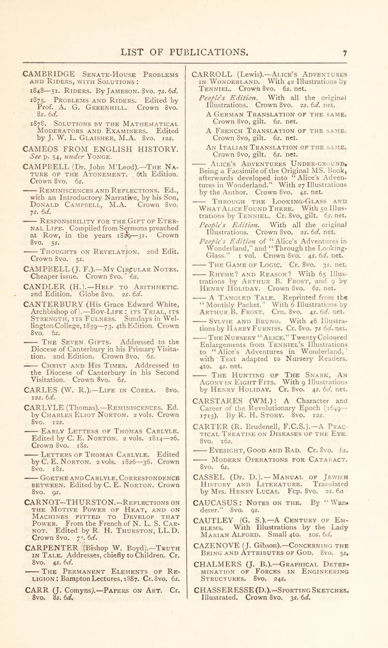 CAMBRIDGE Senate-House Problems AND Riders, with Solutions : 1848—51. Riders. By Jameson. 8vo. js.bd. 1875. Problems and Riders. Edited by Prof. A. G. Greenhill. Crown 8vo. 8^. 6d. 1878. Solutions by the Mathematical Moderators and Examiners. Edited by J. W. L. Glaisher, M.A. 8vo. i2j-. CAMEOS FROM ENGLISH HISTORY. See p. 54, under Yonge. CAMPBELI. (Dr. John M’Leod).—The Na- ture OF THE Atonement. 6th Edition. Crown 8vo. 65-. ■ Reminiscences and Reflections. Ed., with an Introductory Narrative, by his Son, Donald Campbell, M.A. Crown 8vo. 75. bd. Responsibility for the Gift of Eter- nal Life. Compiled from Sermons preached at Row, in the years 1829—31. Crown 8vo. 5J. • Thoughts on Revelation. 2nd Edit. Crown 8vo. 5s. CAMPBELL (J. F.).—My CiRpui.AR Notes. Cheaper issue. Crown 8vo. -bx. CANDLER (H.).—Help to Arithmetic. 2nd Edition. Globe 8vo. 25-. 6d. CANTERBURY (His Grace Edward White, Archbishop of).—Boy-Life : its Trial, its Strength, its Fulness. Sundays in Wel- lington College, 1859—73- 4thEdition. Crown 8vo. 6s. The Seven Gifts. Addressed to the Diocese of Canterbury in his Primary Visita- tion. 2nd Edition. Crown 8vo. 6s. —— Christ and His Times. Addressed to the Diocese of Canterbury in his Second Visitation. Crown 8vo. 6s. CARLES (W. R.).—Life in Corea. 8vo. I2S. 6d. CARLYLE (Thomas).—Reminiscences. Ed. by Charles Eliot Norton. 2 vols. Crown 8vO. 125. Early Letters of Thomas Carlyle. Edited by C. E. Norton. 2 vols. 1814—26. Crown 8vo. 185. • Letters of Thomas Carlyle. Edited by C. E. Norton. 2 vols. 1826—36. Crown 8vo. 185. Goethe and Carlyle, Correspondence BETWEEN. Edited by C. E. Norton. Crown 8vo. 95. CARNOT—THURSTON.—Reflections on the Motive Power of Heat, and on Machines fitted to Develop that Power. From the French of N. L. S. Car- not. Edited by R. H. Thurston, LL.D. Crown 8VO. 75. 6d. CARPENTER (Bishop _W. Boyd).—Truth IN Tale. Addresses, chiefly to Children. Cr. 8vo. 45. 6d. The Permanent Elements of Re- ligion : Bampton Lectures, 1887. Cr. 8vo. 6s. CARR (J. ComynsJ—Papers on Art. Cr. 8vo. 85. 6d. CARROLL (Lewis).—Alice’s Adventures in Wonderland. With 42 Illustrations by Tenniel. Crown 8vo. 65. net. People's Edition. With all the original Illustrations. Crown 8vo. 25. 6d. net. A German Translation of the same. Crown 8vo, gilt. 6s. net. A French Translation of the same. Crown 8vo, gilt. 6s. net. An Italian Translation of the same. Crown 8vo, gilt. 65. net. Alice’s Adventures Under-ground# Being a Facsimile of the Original MS. Book, afterwards developed into “ Alice’s Adven- tures in Wonderland.” With 27 Illustrations by the Author. Crown 8vo. 45. net. Through the Looking-Glass and What AliceFound There. With 50 Illus- trations by Tenniel. Cr. 8vo, gilt. 65. net. People's Edition. With all the original Illustrations. Crown 8vo. 25. 6d. net. People's Edition of “Alice’s Adventures in Wonderland,” and “Through the Looking- Glass.” I vol. Crown 8vo. 45. 6d. net. The Game of Logic. Cr. 8vo. 35. net. Rhyme? and Reason? With 65 Illus- trations by Arthur B. Frost, and 9 by Henry Holiday. Crown 8vo. 65. net. A Tangled Tale. Reprinted from the “ Monthly Packet.” With 6 Illustrations by Arthur B. Frost. Cm. 8vo. 45. 6d. net. Sylvie and Bruno. With 46 Illustra- tions by Harry Furniss. Cr. 8vo. 75 6(1?. net. The Nursery “Alice.” Twenty Coloured Enlargements from Tenniel’s Illustrations to “Alice’s Adventures in Wonderland,’ with Text adapted to Nursery Readers. 4to. 45. net. The Hunting of The Snark, An Agony IN Eight Fits. With 9 Illustrations by Henry Holiday. Cr. 8vo. 45. 6d. net. CARSTARES (WM.); A Character and Career of the Revolutionary Epoch (1649 - 1715). By R. H. Story. 8vo. 125. CARTER (R. Brudenell, F.C.S.).—A Prac- tical Treatise on Diseases of the Eye. 8vo. 165. • Eyesight, Good and Bad. Cr. 8vo. 6s. Modern Operations for Cataract. 8 VO. 65. CASSEL (Dr. D.). —Manual of Jewish History and Literature. Translated by Mrs. Henry Lucas. Fcp. 8vo. 2s. 6a CAUCASUS: Notes on the. By “Warn derer.” 8vo. 95. CAUTLEY (G. S.).—A Century of Em- blems. With Illustrations by the Lady Marian Alford. Small 4to. 105. 6d. CAZENOVE (J. Gibson).—Concerning the Being and Attributes of God. 8vo. 55, CHALMERS (J. B.).—Graphical Deter- mination OF Forces in Engineering Structures. 8vo. 245. CHASSERESSE (D.).—Sporting Sketches. Illustrated. Crown 8vo. 35. 6d.