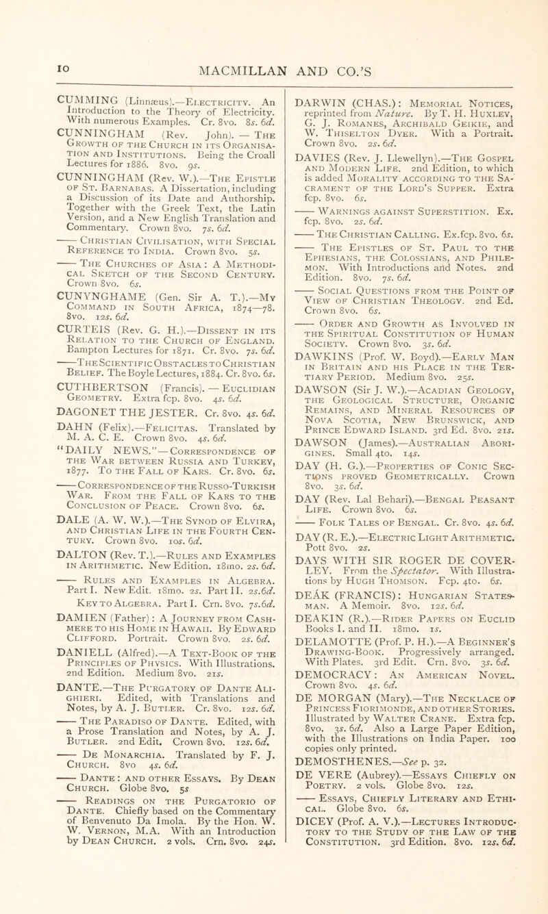 GUMMING (Linnasus).—E I.ECTRICITY. An Introduction to the Theory of Electricity. With numerous Examples. Cr. 8vo. 8j. 6rf. CUNNINGHAM (Rev. John). — The Growth of the Church in its Organisa- tion AND Institutions. Being the Croall Lectures for 1886. 8vo. gs. CUNNINGHAM (Rev. W.).—The Epistle OF St. Barnabas. A Dissertation, including a Discussion of its Date and Authorship. Together with the Greek Text, the Latin Version, and a New English Translation and Commentary. Crown 8vo. js. 6d. ■ Christian Civilisation, with Special Reference to India. Crown 8vo. 5^-. The Churches of Asia : A Methodi- cal Sketch of the Second Century. Crown 8vo. 6i-. CUNYNGHAME (Gen. Sir A. T.).—Mv Command in South Africa, 1874—78. 8vo. 12.S. 6d. CURTEIS (Rev. G. H.).—Dissent in its Relation to the Church of England. Bampton Lectures for 1871. Cr. 8vo. js. 6d. The Scientific Obstacles TO Christian Belief. The Boyle Lectures, 1884. Cr. 8vo. 6^. CUTHBERTSON (Francis). — Euclidian Geometry. Extra fcp. 8vo. 4J. 6d. DAGONET THE JESTER. Cr. 8vo. 45'. (id. DAHN (Felix).—Felicitas. Translated by M. A. C. E. Crown 8vo. 4^. (d. “DAILY NEWS.” — Correspondence of THE War between Russia and Turkey, 1877. To THE Fall of Kars. Cr. 8vo. 65. CORRESPONDENCEOF THE RuSSO-TuRKISH War. From the Fall of Kars to the Conclusion of Peace. Crown 8vo. ts. DALE (A. W. W.).—The Synod of Elvira, AND Christian Life in the Fourth Cen- tury. Crown 8vo. 105-. (d. DALTON (Rev. T.).—Rules and Examples in Arithmetic. New Edition. i8mo. 23. 6d. Rules and Examples in Algebra. Parti. New Edit. i8mo. 2^. Part 11. •zs.^d. Key TO Algebra. Parti. Crn. 8vo. ']s.(id. DAMIEN (Father): A Journey from Cash- mere TO HIS Home in Hawaii. By Edward Clifford. Portrait. Crown 8vo. 2s. 6d. DANIELL (Alfred).—A Text-Book of the Principles of Physics. With Illustrations. 2nd Edition. Medium 8vo. 21s. DANTE.—The Purgatory of Dante Ali- ghieri. Edited, with Translations and Notes, by A. J. Butler. Cr. 8vo. 12s. 6d. The Paradiso of Dante. Edited, with a Prose Translation and Notes, by A. J. Butler. 2nd Edit. Crown 8vo. 6d. De Monarchia. Translated by F. J. Church. 8vo 45-. 6d. Dante : and other Essays. By Dean Church. Globe 8vo. 5^ Readings on the Purgatorio of Dante. Chiefly based on the Commentary' of Benvenuto Da Imola. By the Hon. W. W. Vernon, M.A. With an Introduction by Dean Church. 2 vols. Crn. 8vo. 24s. DARWIN (CHAS.): Memorial Notices, reprinted from Nature. ByT. H. Huxley, G. J. Romanes, Archibald Geikie, and W. Thiselton Dyer. With a Portrait. Crown 8vo. 2s. 6d. DAVIES (Rev. J. Llewellyn).—The Gospel AND Modern Life. 2nd Edition, to which is added Morality according to the Sa-' CRAMENT OF THE LoRd’s SuPPER. Extra fcp. 8vo. 6^-. Warnings against Superstition. Ex. fcp. 8vo. 2s. 6d. The Christian Calling. Ex.fcp. 8vo. 6^. The Epistles of St. Paul to the Ephesians, the Colossians, and Phile- mon. With Introductions and Notes. 2nd Edition. 8vo. js. (d. Social Questions from the Point of View of Christian Theology. 2nd Ed. Crown 8vo. 6s. Order and Growth as Involved in THE Spiritual Constitution of Human Society. Crown 8vo. ^s. 6d. DAWKINS (Prof. W. Boyd).—Early Man IN Britain and his Place in the Ter- tiary Period. Medium 8vo. 255-. DAWSON (Sir J. W.).—Acadian Geology, THE Geological Structure, Organic Remains, and Mineral Resources of Nova Scotia, New Brunswick, and Prince Edward Island. 3rd Ed. 8vo. 21^. DAWSON (James).—Australian Abori- gines. Small 4to. 14^. DAY (H. G.).—Properties of Conic Sec- TiipNs PROVED Geometrically. Crown 8vo. 3^-. 6d. DAY (Rev. Lai Behari).—Bengal Peasant Life. Crown 8vo. 6s. Folk Tales of Bengal. Cr. 8vo. 4^. 6d. DAY (R. E.).—Electric Light Arithmetic. Pott 8vO. 2S. DAYS WITH SIR ROGER DE COVER- LEY. From the Spectator. With Illustra- tions by Hugh Thomson. Fcp. 4to. 6s. DEAK (FRANCIS): Hungarian States- man. A Memoir. 8vo. 12.?. 6d. DEAKIN (R.).—Rider Papers on Euclid Books 1. and 11. i8mo. u. DELAMOTTE (Prof. P. H.).--A Beginner’s Drawing-Book. Progressively arranged. With Plates. 3rd Edit. Crn. 8vo. 3s. 6d. DEMOCRACY: An American Novel. Crown 8vo. 45-. 6d. DE MORGAN (Mary).—The Necklace of Princess Fiorimonde, and other Stories. Illustrated by Walter Crane. Extra fcp. 8vo. 3^. 6d. Also a Large Paper Edition, with the Illustrations on India Paper. 100 copies only printed. DEMOSTHENES.—p. 32. DE VERE (Aubrey).—Essays Chiefly on Poetry. 2 vols. Globe 8vo. 12^. Essays, Chiefly Literary and Ethi- cal. Glolie 8vo. 6s. DICEY (Prof. A. V.).—Lectures Introduc- tory TO THE Study of the Law of the Constitution. 3rd Edition. 8vo. 12^. 6d.