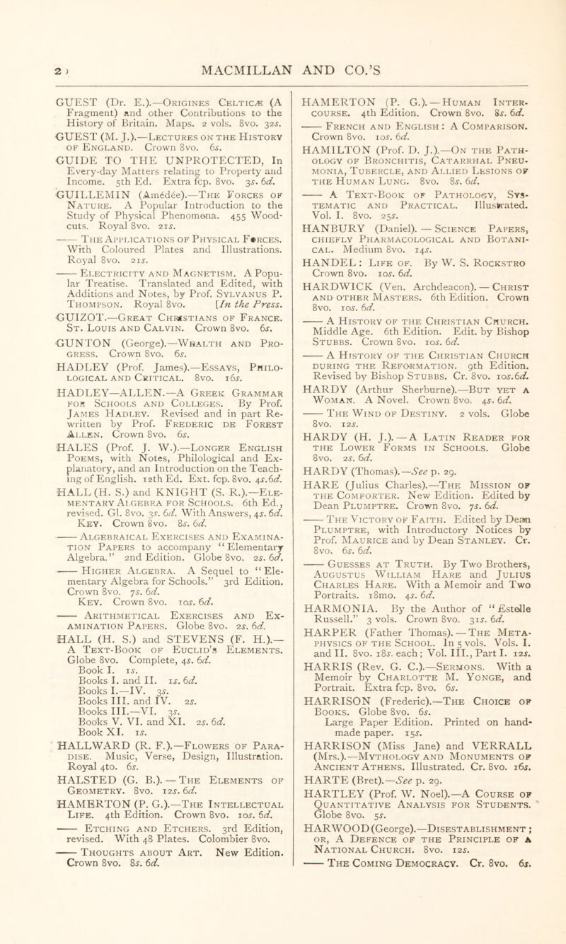 GUEST (Dr. E.).—Origines Celtics (A Fragment) and other Contributions to the History of Britain. Maps. 2 vols. 8vo. 32J. GUEST (M. J.).—Lectures on the History OF England. Crown 8vo. 6^. GUIDE TO THE UNPROTECTED, In Every-day Matters relating to Property and Income. 5th Ed. Extra fop. 8vo. 3J. bd. GUILLEMIN (Am6d6e).—The Forces of Nature. A Popular Introduction to the Study of Physical Phenomena. 455 Wood- cuts. Royal 8vo. 2ii-. The Applications of Physical F«rces. With Coloured Plates and Illustrations. Royal 8vo. 2ii-. Electricity and Magnetism. A Popu- lar Treatise. Translated and Edited, with Additions and Notes, by Prof. Sylvanus P. Thompson. Royal 8vo. \In the Press. GUIZOT.—Great Chi«stians of France. St. Louis and Calvin. Crown 8vo. 6j. CUNTON (George).—Wealth and Pro- gress. Crown 8vo. 6j. HADLEY (Prof. James).—Essays, Philo- logical and Critical. 8vo. 165-. HADLEY—ALLEN.—A Greek Grammar FOR Schools and Colleges. By Prof. James Hadley. Revised and in part Re- written by Prof. Frederic de Forest Allen. Crown 8vo. 6s. HALES (Prof. J. W.).—Longer English Poems, with Notes, Philological and Ex- planatory, and an Introduction on the Teach- ing of English. 12th Ed. Ext. fcp. 8vo. 4^.61^. HALL(H. S.) and KNIGHT (S. R.).—Ele- mentary Ai.gebra for Schools. 6th Ed., revised. Cl. 8vo. 3^. 6d. With Answers, 4^. 6d. Key. Crown 8vo. 8^. 6d. Algebraical Exercises and Examina- tion Papers to accompany “Elementary Algebra.” 2nd Edition. Globe 8vo. ^s. 6d. Higher Algebra. A Sequel to “Ele- mentary Algebra for Schools.” 3rd Edition. Crown 8vo. js. 6d. Key. Crown 8vo. loj. 6d. Arithmetical Exercises and Ex- amination Papers. Globe 8vo. zs. 6d. HALL (H. S.) and STEVENS (F. H.).— A Text-Book of Euclid’s Elements. Globe 8vo. Complete, 45. 6d. Book I. ij. Books 1. and 11. is. 6d. Books I.—IV. 3^. Books III. and IV. 2s. Books III.—VI. 35. Books V. VI. and XL 2s. 6d. Book XL 15-. HALLWARD (R. F.).—Flowers of Para- dise. Music, Verse, Design, Illustration. Royal 4to. 6i-. HALSTED (G. B.). — The Elements of Geometry. 8vo. 12s. 6d. HAMERTON (P. G.).—The Intellectual Life. 4th Edition. Crown 8vo. lojr. 6d. Etching and Etchers. 3rd Edition, revised. With 48 Plates. Colombier 8vo. Thoughts about Art. New Edition. Crown 8vo. S^. 6d. HAMERTON (P. G.). —Human Inter- course. 4th Edition. Crown 8vo. 8^. 6d. French and English: A Comparison. Crown 8vo. io.r. 6d. HAMILTON (Prof. D. J.).—On the Path- ology OF Bronchitis, Catarrhal Pneu- monia, Tubercle, and Allied Lesions of THE Human Lung. 8vo. 8j. 6d. A Text-Book of Pathology, Sys- tematic AND Practical. Illustn-ated. Vol. 1. 8vo. 25^. HANBURY (Daniel). — Science Papers, chiefly Pharmacological and Botani- cal. Medium 8vo. 14^. HANDEL : Life of. By W. S. Rockstro Crown 8vo. loj-. 6d. HARDWICK (Ven. Archdeacon). — Christ AND OTHER MASTERS. 6th Edition. Crown 8VO. lo^-. 6d. A History of the Christian Church. Middle Age. 6th Edition. Edit, by Bishop Stubbs. Crown 8vo. loj. 6d. A History of the Christian Church DURING the Reformation, gth Edition. Revised by Bishop Stubbs. Cr. 8vo. los.bd. HARDY (Arthur Sherburne).—But yet a Woman. A Novel. Crown 8vo. 4J. 6d. The Wind of Destiny. 2 vols. Globe 8vo. 12s. HARDY (H. J.).—-A Latin Reader for THE Lower Forms in Schools. Globe 8vo. 2^. 6d. HARDY (Thomas).—See p. 29. HARE (Julius Charles).—The Mission of THE Comforter. New Edition. Edited by Dean Plumptre. Crown 8vo. js. 6d. The Victory of Faith. Edited by Dean Plumptre, with Introductory Notices by Prof. Maurice and by Dean Stanley. Cr. 8vo. 6^. 6d. Guesses at Truth. By Two Brothers, Augustus William Hare and Julius Charles Hare. With a Memoir and Two Portraits. i8mo. 4^. 6d. HARMONIA. By the Author of “Estelle Russell.” 3 vols. Crown 8vo. 315-. 6d. HARPER (Father Thomas). — The Meta- physics OF THE School. In 5 vols. Vols. I. and 11. 8vo. i8j. each; Vol. III., Part I. i2j. HARRIS (Rev. G. C.).—Sermons. With a Memoir by Charlotte M. Yonge, and Portrait. Extra fcp. 8vo. 65-. HARRISON (Frederic).—The Choice of Books. Globe 8vo. 6^-. Large Paper Edition. Printed on hand- made paper. 15^. HARRISON (Miss Jane) and VERRALL (Mrs.).—Mythology and Monuments of Ancient Athens. Illustrated. Cr. 8vo. i6j. HARTE (Bret).—See p. 29. HARTLEY (Prof. W. Noel).—A Course of Quantitative Analysis for Student.s. Globe 8vo. ^s. HARWOOD (George).—Disestablishment ; or, a Defence of the Principle of a National Church. 8vo. 125. The Coming Democracy. Cr. 8vo. 6s.