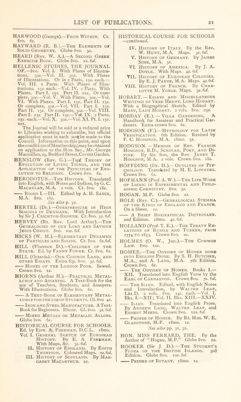 HARWOOD (George).—From Within. Cr. 8vo. 6j. HAYWARD (R. B.).—The Elements of Solid Geometry. Globe 8vo. sj. HEARD (Rev. W. A.).—A Second Greek Exercise Book. Globe 8vo. 2^. (id. HELLENIC STUDIES, THE JOURNAL OF.—8vo. Vol. 1. With Plates of Illustra- tions. 305.—Vol. 11. 305. With Plates of Illustrations. Or in 2 Parts, 155. each.—■ Vol. III. 2 Parts. With Plates of Illus- trations. 155. each.—Vol. IV. 2 Parts. With Plates. Part 1. 155. Part 11. 215. Or com- plete, 305.—Vol. V. With Plates. 305.—Vol. VI. With Plates. Part 1. 155. Part II. 155. Or complete, 305.—Vol. VII. Part 1. 155. Part 11. 155. Or complete, 305.—Vol. VIII. Part 1. 155. Part 11. 155.—Vol. IX. 2 Parts. 155. each.—Vol. X. 305.—Vol. XL Pt. 1. 155. net. The Journal will be sold at a reduced price to Libraries wishing to subscribe, but official application must in each ;aset be made to the Council. Information on this point, and upon the conditions of Membership,hnay be obtained on application to the Hon. Sec., Mr. George Macmillan, 29, Bedford Street,Covent Garden. HENSLOW (Rev. G.).—Th^ Theory of Evolution of Living Things, and the Application of the Principles of Evo- lution to Religion. Crown 8vo. 65. HERODOTUS.—The History. Translated into English, with Notes and Indices, by G. C. Macaulay, M.A. 2 vols. Cr. 8vo. 185. Books I.—III. Edited by A. H. Sayce, M.A. 8vo. 165. See also p. 32. HERTEL (Dr.).—Overpressure in High Schooi.s in Denmark. With Introduction by Sir J. Crichton-Browne. Cr. 8vo. 35. 6cf. HERVEY (Rt. Rev. Lord Arthur).—The Genealogies of our Lord and Saviour Jesus Christ. 8vo. 105. (d. HICKS (W. M.).—Elementary Dynamics of Particles and Solids. Cr. 8vo. (is.(id. HILL (Florence D.).—Children of the State. Ed. by Fanny Fowke. Cr. 8vo. 65. HILL (Octavia).—Our Common Land, and other Essays. Extra fcp. 8vo. 35. (d. Homes of the London Poor. Sewed. Crown 8vo. 15. HIORNS (Arthur H.).—Practical Metal- lurgy AND Assaying. A Text-Book for the use of Teachers, Students, and Assayers. With Illustrations. Globe 8vo. 65. A Text-Book of Elementary Metal- lurgy for the use of Students. G1.8vo 45. Iron and Steel Manufacture. AText- Book for Beginners. Illustr. Gl. 8vo. 35.6(3?. Mixed Metals or Metallic Alloys. Globe 8vo. 65. HISTORICAL COURSE FOR SCHOOLS. Ed. by Edw. A. Freeman, D.C.L. i8mo. Vol. I. General Sketch of European History. By E. A. Freeman. With Maps, &c. 35. (d. II. History of England. By Edith Thompson. Coloured Maps. is.Sd. III. History of Scotland. By Mar- garet MaCARTHUR. 25. HISTORICAL COURSE FOR SCHOOLS —contmued. IV. History of Italy. By the Rev. W. Hunt, M.A. Maps. 35. 6d. V. History of Germany. By James Sime, M.A. 35. VI. History of America. By J. A. Doyle. With Maps. 45. 6d. VII. History of European Colonies. By E. J. Payne, M.A. Maps. 45.6^. VIII. History of France. By Char- lotte M. VoNGE. Maps. 35. HOBART. — Essays and Miscellaneous Writings of Vere Henry, Lord Hobart. With a Biographical Sketch. Edited by Mary, Lady Hobart. 2 vols. 8vo. 255. HOBDAY (E.). — Villa Gardening. A Handbook for Amateur and Practical Gar- deners. Extra crown 8vo. 65. HODGSON (F.).—Mythology for Latin Versification. 6th Edition. Revised by F. C. Hodgson, M.A. i8mo. 35. HODGSON. — Memoir of Rev. Francis Hodgson, B.D., Scholar, Poet, and Di- vine. By his Son, the Rev. James T. Hodgson, M.A. 2 vols. Crown 8vo. 185. HOFFDING (Dr. H.).—Outlines of Psy- chology. Translated by M. E. Lowndes. Crown 8vo. 65. HOFMANN (Prof. A. W.).—The Life Work of Liebig in Experimental and Philo- sophic Chemistry. 8vo. 55. HOGAN, M.P. Globe 8vo. 25. HOLE (Rev. C.).—Genealogical Stemma OF THE Kings of England and France. On a Sheet. 15. A Brief Biographical Dictionary, 2nd Edition. i8mo. 45. 6d. HOLLAND (Prof. T. E.).—The Treaty Re- LATioNS OF Russia and Turkey, from 1774 TO 1853. Crown 8vo. 25. HOLMES (O. W., Jun.).—The Common Law. 8vo. 125. HOMER.—The Odyssey of Homer done INTO English Prose. By S. H. Butcher, M.A., and A. Lang, M.A. 7th Edition, Crown 8vo. 65. The Odyssey of Homer. Books I.— XII. Translated into English Verse by the Earl of Carnarvon. Crown 8vo. 7-5. 6d. The Iliad. Edited, with English Notes and Introduction, by Walter Leaf,, Litt.D. 2 vols. 8vo. 145. each.—Vol. I. Bks. L—XII ; Vol. 11. Bks. XIII.—XXIV. Iliad. Translated into English Prose. By Andrew Lang, Wai.ter Leaf, and Ernest Myers. Crown 8vo. 125. 6d. Primer of Homer. By Rt. Hon. W. E. Gladstone, M.P. i8mo. 15. See also pp. 31, 32. HON. MISS FERRARD, THE. By the Author of “ Hogan, M.P.” Globe 8vo. 25, HOOKER (Sir J. D.).—The Student’s Flora of the British Islands. 3rd Edition. Globe 8vo. 105.6d. Primer of Botany. i8mo. 15.