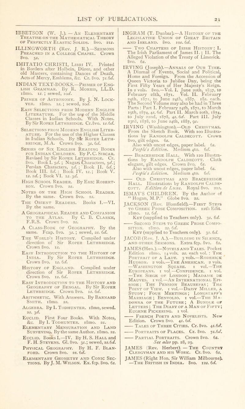 lEBETSON (W. J.). — An Elementary Treatise on the Mathematical Theory OF Perfectly Elastic Solids. 8vo. 21s. ILLINGWORTH (Rev. J. R.).—Sermons Preached in a College Chapel. Crown 8vo. 5J. IMITATIO CHRISTI, Libri IV. Printed in Borders after Holbein, Diirer, and other old Masters, containing Dances of Death, Acts of Mercy, Emblems, &c. Cr. 8vo. js.6d. INDIAN TEXT-BOOKS.—Primer of Eng- lish Grammar. By R. Morris, LL.D. i8nio. li-. ; sewed, jod. Primer of Astronomy. By J. N. Lock- YER. i8mo. i^-. ; sewed, loV. Easy Selections from Modern English Literature. For the usg of the Middle Classes in Indian Schools. With Notes. By Sir Roper Lethbridge. Cr.8vo. Selections from Modern English Liter- ature. For the use of the Higher Classes in Indian Schools. By Sir Roper Leth- bridge, M.A. Crown 8vo. 3^. 6d. Series of Six English Reading Books for Indian Children. By P. C. Sircar. Revised by Sir Roper Lethbridge. Cr. 8vo. Bookl. 5V. ; Nagari Characters, 5cf.; Persian Characters, 5V. ; Book II. 6d.; Book III. 8V. ; Book IV. ij.; Book V. i^. 2d. ; Book VI. IS. -^d. High School Reader. By Eric Robert- son. Crown 8VO. 2s. Notes on the High School Reader. By the same. Crown 8vo. i^. The Orient Readers. Books 1.—VI. By the same. A Geographical Reader and Companion TO THE Atlas. By C. B. Clarke, F.R.S. Crown 8vo. 2s. A Class-Book of Geography. By the same. Fcap. 8vo. 3^-. ; sewed, 2.y. bd. The World’s History. Compiled under direction of Sir Roper Lethbridge. Crown 8vo. u. Easy Introduction to the History of India. By Sir Roper Lethbridge. Crown 8vo. is. 6d. History of England. Compiled under direction of Sir Roper Lethbridge. Crown 8vo. is. 6d. Easy Introduction to the History and Geography of Bengal. By Sir Roper Lethbridge. Crown 8vo. is-. 6d. Arithmetic. With Answers. By Barnard Smith. i8mo. 2s. Algebra. By I. Todhunter. i8mo, sewed. 2S. 2,d. Euclid. First Four Books. With Notes, &c. By 1. Todhunter. i8mo. 2s. Elementary Mensuration and Land Surveying. By the same Author. i8mo. 2s. Euclid. Books 1.—IV. By H. S. Hall and F. H. Stevens. Cl. 8vo. 3s.; sewed, 2s.6<ir. Physical Geography. By H. F. Blan- ford. Crown 8vo. 2s. td. Elementary Geometry and Conic Sec- tions. By J. M. Wilson. Ex. fcp. 8vo. 6s. INGRAM (T. Dunbar).—A History of the Legislative Union of Great Britain and Ireland. 8vo. ios. 6d. Two Chapters of Irish History : I. The Irish Parliament of James II. ; 11. The Alleged Violation of the Treaty of Limerick. 8vo. 6s. IRVING (Joseph).—^Annals of Our Time. A Diurnal of Events, Social and Political, Home and Foreign. From the Accession of Queen Victoria to Jubilee Day, being the First Fifty Years of Her Majesty’s Reign. In 2 vols. 8vo.—Vol. 1. June 20th, 1837, February 28th, 1871. Vol. II. February 24th, 1871, to June 24th, 1887. i8s. each. The Second Volume may also be had in Three Parts : Part I. February 24th, 1871, to March 19th, 1874, 4s. 6d. Part II. March 20th, 1874, to July 22nd, 1878, 4s. 6d. Part III. July 23rd, 1878, to June 24th, 1887, 9s. IRVING (Washington).—Old Christmas. From the Sketch Book. With 100 Illustra- tions by Randolph Caldecott. Crown 8vo, gilt edges. 6s. Also with uncut edges, paper label. 6s. People s Edition. Medium 4to. 6V. Bracebridge Hall. With 120 Illustra- tions by Randolph Caldecott. • Cloth elegant, gilt edges. Crown 8vo. 6s. Also with uncut edges, paper label. 6s. People's Edition. Medium 4to. 6V. Old Christmas and Bracebridge Hall. Illustrations by Randolph Calde- cott. Edition de Luxe. Royal 8vo. 21s. ISMAY’S CHILDREN. By the Author of “ Hogan, M.P.” Globe 8vo. 2s. JACKSON (Rev. Blomfield).—First Steps TO Greek Prose Composition. 12th Edit. i8mo. IS. 6V. Key (supplied to Teachers onl}^). 3s. 6V. Second Steps to Greek Prose Compo- sition. i8mo. 2s. 6V. Key (supplied to Teachers only). 3s. (id. JACOB (Rev. J. A.).—Building in Sii.ence, and other Sermons. Extra fcp. 8vo. 6s. JAMES (Hen.).—Novels and Tales. Pocket Edition. i8mo. 14 vols. 2s. each vol. : The Portrait of a Lady. 3 vols.—Roderick Hudson. 2 vols.—The American. 2 vols. —Washington Square. i vol.—The Europeans, i vol.—Confidence, i vol. —The Siege of London; Madame de Mauves. I vol.—An International Epi- sode; The Pension Beaurepas ; The Point of View, i vol.—Daisy Miller, a Study; Four Meetings; Longstaff’s Marriage; Benvolio. i vol.—The Ma- donna OF THE Future; A Bundle of Letters ; The Diary of a Man of Fifty ; Eugene Pickering, i vol. French Poets and Novelists. New Edition. Crown 8vo. 4s. (>d. Tales of Three Cities. Cr. 8vo. 4s.6<^. Portraits of Places. Cr. 8vo. ■js.6d. Partial Portraits. Crown 8vo. 6^. See also pp. 28, 29. JAMES (Rev. Herbert).—The Country Clergyman and his Work. Cr. 8vo. 65. JAMES (Right Hon. Sir William Milbourne). —The British in India. 8vo. 12s. 6d.