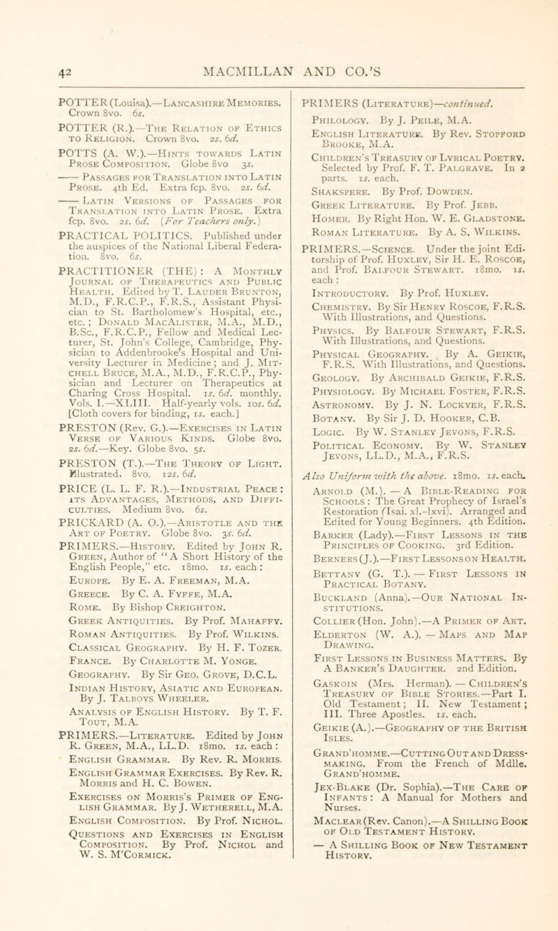 POTTER (Louisa).—Lancashire Memories. Crown 8vo. 6j. POTTER (R.).—The Rei.atio.n of Ethics TO Religion. Crown 8vo. 2s. bd. POTTS (A. W.).—Hints towards Latin Prose Composition. Globe 8vo 3J. Passages for Translation into Latin Prose. 4th Ed. Extra fcp. 8vo. 2s. bd. Latin Versions of Passages for Translation into Latin Prose. Extra fcp. 8vo. 2s. bd. {For Teachers only.) PRACTICAL POLITICS. Published under the auspices of the National Liberal Federa- tion. 8vo. 6j. PRACTITIONER (THE) : A Monthly Journal of Therapeutics and Public Health. Edited >13'T. Lauder Brunton, M.D., F.R.C.P., F.R.S., Assistant Physi- cian to St. Bartholomew’s Hospital, etc., etc. ; Donald MacAlister, M.A., M.D., B.Sc., F.R.C.P., Fellow and Medical Lec- turer, St. John’s College, Cambridge, Phy- sician to Addenbrooke’s Hospital and Uni- versity Lecturer in Medicine; and J. Mit- chell Bruce, M.A., M.D., F.R.C.P., Phy- sician and Lecturer on Therapeutics at Charing Cross Hospital, is. bd. monthly. Vols. 1.—-XLIII. Tlalf-yearl^'vols. los. bd. [Cloth covers for binding, ij. each.] PRESTON (Rev. G.).—Exercises in Latin Verse of Various Kinds. Globe 8vo. 2s. bd.—Key. Globe 8vo. ^s. PRESTON (T.).—The Theory of Light. Mlustrated. 8vo. 12^. bd. PRICE (L. L. F. R.).—Industrial Peace : ITS Advantages, Methods, and Diffi- culties. Medium 8vo. 6j. PRICKARD (A. O.).—Aristotle and the Art of Poetry. Globe 8vo. 35-. bd. PRIMERS.^—History. Edited by John R. Green, Author of “ A Short History^ of the English People,” etc. i8mo. is. each : Europe. By E. A. Freeman, M.A. Greece. By C. A. Fyffe, M.A. Rome. By Bishop Creighton. Greek Antiquities. By Prof. Mahaffy. Roman Antiquities. By Prof. Wilkins. Classical Geography. By H. F. Tozer. France. By Charlotte M. Yonge. Geography. By Sir Geo. Grove, D.C.L. Indian History, Asiatic and European. By J. Talboys Wheeler. Analysis of English History. By T. F. Tout, M.A. PRIMERS.—Literature. Edited by John R. Green, M.A., LL.D. i8mo. u. each: English Grammar. By Rev. R. Morris. English Grammar Exercises. By Rev. R. Morris and H. C. Bowen. Exercises on Morris’s Primer of Eng- lish Grammar. By J. Wetherell, M.A. English Composition. By Prof. Nichol. Questions and Exercises in English Composition. By Prof. Nichol and W. S. M’Cormick. PRIMERS (Literature)—continued. Philology. By J. Peile, M.A. English Literature. By Rev. Stopford Brooke, M.A. Children’s Treasury of Lyrical Poetry. Selected by Prof. P'. T. Palgrave. In 2 parts, ij. each. Shakspere. By Prof. Dowden. Greek Literature. By Prof. Jebb. Homer. By Right Hon. W. E. Gladstone. Roman Literature. By A. S. Wilkins. PRIMPIRS.—Science. Under the joint Edi- torship of Prof. Huxley, Sir H. E. Roscoe, and Prof. Balfour Stewart. i8mo. i^. each : Introductory. By Prof. Huxley. Chemistry. By Sir Henry Roscoe, F.R.S. With Illustrations, and Questions. Physics. By Balfour Stewart, F.R.S. With Illustrations, and (Questions. Physical Geography. , By A. Geikie, F.R.S. With Illustrations, and Questions. Geology. Bj' Archibald Geikie, F.R.S. Physiology. By Michael Foster, F.R.S. Astronomy. By J. N. Lockyer, F.R.S. Botany. By Sir J. D. Hooker, C.B. Logic. By W. Stanley Jevons, F.R.S. Political Economy. By W. Stanley Jevons, LL.D., M.A., F.R.S. Also Unijorm with the above. i8mo. ij. each. Arnold (M.).—A Bible-Reading for Schools ; 'The Great Prophecy of Israel’s Restoration (Isai. xl.-lxvi). Arranged and Edited for Young Beginners. 4th Edition. Barker (Lady).—First Lessons in the Principles of Cooking. 3rd Edition. Berners (J.).—First Lessons on Health. Bettany (G. T.). — First Lessons in Practical Botany. Buckland (Anna).—Our National In- stitutions. Collier (Hon. John).—A Primer of Art. Elderton (W. a.). — Maps and Map Drawing. First Lessons in Business Matters. By A Banker’s Daughter. 2nd Edition. Gaskoin (Mr.s. Herman). — Children’s Treasury of Bible Stories.—Part 1. Old Testament; 11. New Testament ; III. Three Apostles, u. each. Geikie (A.).—Geography of the British Isles. Grand’homme.—Cutting Out and Dress- making. From the French of Mdlle. Grand’homme. Jex-Blake (Dr. Sophia).—The Care of Infants : A Manual for Mothers and Nurses. MACLEAR(Rev. Canon).—A Shilling Book OF Old Testament History. — A Shilling Book of New Testament History.