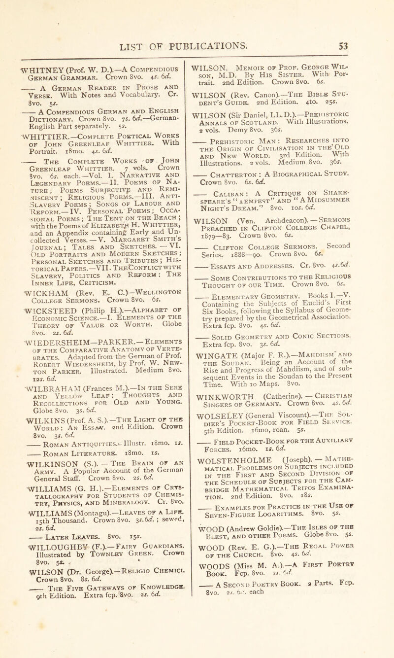 WHITNEY (Prof. W. D.).—A Compendious German Grammar. Crown 8vo. 4s. 6d. A German Reader in Prose and Verse. With Notes and Vocabulary. Cr. 3vo. 5^. A Compendious German and English Dictionary. Crown 8vo. 7s. 6d.—German- English Part separately. 55. WHITTIER.—Complete Poetical Works OF John Greenleaf Whittier. With Portrait. i8mo. 4^. 6d. The Complete Works of John Greenleaf Whittier. 7 vols. Crown Svo. 6s. each.—Vol. I. Narrative and Legendary Poems.— II. Poems of Na- ture ; Poems Subjective and Remi- niscent ; Religious Poems.—III. Anti- Slavery Poems; Songs of Labour and Reform.— IV. Personal Poems ; Occa- sional Poems ; The Tent on the Beach ; with the Poems of Elizabeth H. Whittier, and an Appendix containing Early and Un- collected Verses.—V. Margaret Smiths J ournal ; Tales and Sketches. — VI. Old Portraits and MoCern Sketches ; Personal Sketches and Tributes ; His- torical Papers.—VII. TheUonflict with Slavery, Politics and Reform : The Inner Life, Criticism. WICKHAM (Rev. E. C.)—Wellington College Sermons. Crown Svo. 6s. WICKSTEED (Philip H.).—Alphabet of Economic Science.—I. Elements of the Theory of Value or Worth. Globe 8vo. 2s. 6d. WIEDERSHEIM—PARKER.—Elements OF THE Comparative Anatomy of Verte- brates. Adapted from the German of Prof. Robert Wiedersheim, by Prof. W. New- ton Parker. Illustrated. Medium Svo. 12s. 6d. 'WILBRAHAM (Frances M.).—In the Sere AND Yellow Leaf: Thoughts and Recollection-s for Old and Young. Globe Svo. 3^. 6d. WILKINS (Prof. A. S.).—The Light of the World : An Essaw. 2nd Edition. Crown Svo. 3f. 6d. Roman Antiquities.^ Illustr. iSmo. t.s. Roman Literature. i8mo. is. WILKINSON (S.). — The Brain of an Army. A Popular Account of the German General Staff. Crown Svo. zs. 6d. WILLIAMS (G. H.).—Elements of Crys- tallography for Students of Chemis- try, Physics, and Mineralogy. Cr. Svo. WILLIAMS (Montagu).—Leaves of a Life. 15th Thousand. Crown Svo. 3i-.6(f. ; sewed, 2S. 6d. Later Leaves. Svo. is^. WILLOUGHBY (F.).—Fairy Guardians. Illustrated by Townley Green. Crown Svo. S*. - * WILSON (Dr. George).—Religio Chemici. Crown Svo. 8j. 6d. —— The Five Gateways of Knowledge. Qth Edition. Extra fcp. Svo. zs. 6d. WILSON. Memoir of Prof. George Wil- son, M.D. By His Sister. With Por- trait. 2nd Edition. Crown Svo. 6^. WILSON (Rev. Canon).—The Bible Stu- dent’s Guide. 2nd Edition. 4to. 255. WILSON (Sir Daniel, LL.D.).—Prehistoric Annals of Scotland. With Illustrations. 2 vols. Demy Svo. 36j. Prehistoric Man : Researches jnto THE Origin of Civilisation in the Old AND New World. 3rd Edition. With Illustrations. 2 vols. Medium Svo. Chatterton : A Biographical Studv. Crown Svo. 6s. 6d. Caliban : A Critique on Shake- speare’s “ lempest” and “ A Midsummer Night’s Dream.” Svo. ioj. 6d. WILSON (Ven. Archdeacon). — Sermons Preached in Clifton College Chapel, 1879—83. Crown Svo. dy. —— Clifton College Sermons. Second Series. 1888—90. Crown Svo. 6s. Essays and Addresses. Cr. Svo. 4s.6d. Some Contributions to the Religious Thought of our Time. Crown Svo. 6j. Elementary Geometry. Books L—V. Containing the Subjects of Euclid’s First Six Books, following the Syllabus of Geome- try prepared by the Geometrical Association. Extra fcp. Svo. 4^. 6d. Solid Geometry and Conic Sections. Extra fcp. Svo. 35. 6d. WINGATE (Major F. R.).—Makdiism'and the Soudan. Being an Account of the Rise and Progress of Mahdiism, and of sub- sequent Events in the Soudan to the Present Time. With 10 Maps. Svo. WINKWORTH (Catherine). — Christian Singers of Germany. Crown Svo. 4^- 6d. WOLSELEY (General Viscount).—The Sol- dier’s Pocket-Book for Field Sekvice. 5th Edition. i6m.o, roan. 5^. Field Pocket-Book for the Auxiliary Forces. i6mo. if. 6d. WOLSTENHOLME (Joseph). — Mathe- matical Problems ON Subjects included IN THE First and Second Division of THE Schedule of Subjects for the Cam- bridge Mathematical Tripos Examina- tion. 2nd Edition. Svo. iSf. Examples for Practice in the Use of Seven-Figure Logarithms. Svo. Sf. WOOD (Andrew Goldie).—The Isles of the Blest, and other Poems. Globe Svo. 55. WOOD (Rev. E. G.).—The Regal J'ower OF THE Church. Svo. jf. 6d. WOODS (Miss M. a.).—a First Poetry Book. Fcp. Svo. 2j. 6^/. A Second Poetry Book, a Parts. Fcp. Svo. zs. 6i1. each