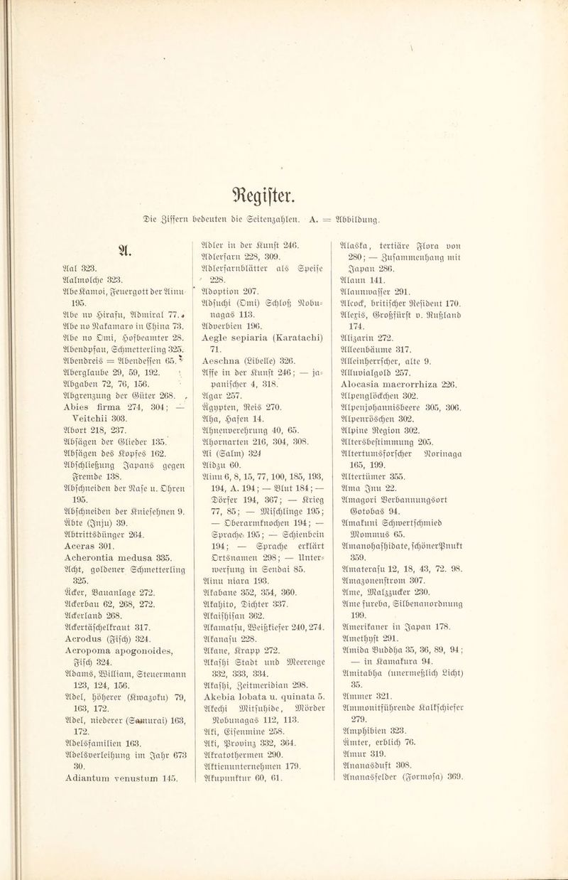Gegiftet. Sie Ziffern bebeuten bic Seitenzahlen. A. % Stal 323. Slatmolche 323. Slbeßantoi, $euergott ber Stunt 195. Slbe rtD £)irafu, SIbmiral 77. * Slbe no St atomar o in (ÜEjina 73. Slbe no Omi, ftofbeamter 28. Slbcubpfau, Schmetterling 325. SlbenbreiS = SIbenbeffen 65. '■ Slb er glaube 29, 59, 192. Slb gaben 72, 76, 156. Slbgrenguitg ber ©üter 268. , Abies firma 274, 304; — Veitchii 303. Stbort 218, 237. SIbjagen ber ©lieber 135. SIbfägen be§ fiopfeS 162. SIBfd^ttefjung Japans gegen grembe 138. SIb[cf)neiben ber ÜRafe u. Dfjren 195. SlbfcEnteiben ber ßniefefmen 9. Stbte ($nju) 39. SlbtrittSbiinger 264. Aceras 301. Acherontia medusa 335. Sicht, gotbener Schmetterling 325. Sider, Stauanlage 272. Sider bau 62, 268, 272. SIdertanb 268. Sldertäfdielfraut 317. Acrodus (^ifcf)) 324. Acropoma apogonoides, 324. SlbautS, SBilliam, Steuermann 123, 124, 156. Stbel, tjötjerer (ßraagoht) 79, 163, 172. Slbel, nieberer (Samurai) 163, 172. SlbelSfamilien 163. SlbelSoerleilntng im ^aljr 673 30. Adiantum yenustum 145. Slblcr in ber ßunft 246. Slblerfarn 228, 309. SIblerfarnblätter al§ Speifc • 228. Slboption 207. Stbfudji (Omi) Sdjlojjj Stobu? nagaS 113. Slbuerbien 196. Aegle sepiaria (Karatachi) 71. Aeschna (ßibelle) 326. Slffe in ber ßunft 246; — ja? panifdjer 4, 318. SIgar 257. Slgppten, SMS 270. Stfja, £>afen 14. Slf)nenoerehrung 40, 65. Sltiornarten 216, 304, 308. Sli (Salm) 324 Slibgu 60. Stinu 6, 8, 15, 77,100, 185, 193, 194, A. 194; — «Blut 184; — Dörfer 194, 367; — ürieg 77, 85; — 9Jtif(f)tinge 195; — Dberarmlnodjen 194; — Sprache» 195; — Schienbein 194; — Sprache erftärt Ortsnamen 298; — Unter? roerfung in Senbai 85. Slinu niara 193. Slfabane 352, 354, 360. Stfatjito, Sichter 337. Stfaifhifan 362. Slfamatfu, Söeipiefer 240,274. Slfanafu 228. Silane, Urapp 272. s21£aff)t Stabt unb SReerenge 332, 333, 334. Sllafhb .geitmeribian 298. Akebia lobata u. quinata 5. SItedji StRitfubibe, SJtörber ■cRobunagaS 112, 113. Slti, ©ijenmine 258. Slfi, ißrooinz 332, 364. Sttratothermen 290. Stttienunternehmen 179. Slfupintltur 60, 61. Slbbilbung. SItaSfa, tertiäre $lora non 280; — gujammenhang mit $apan 286. Sllaun 141. Sllaunroaffer 291. Sllcod, britifcf>er Siejibent 170. SltejiS, ©rojjfürft o. iRujjlanb 174. Stlijarin 272. Sllleenbäume 317. Sttteinherrfcher, alte 9. SHtuniatgoIb 257. Alocasia macrorrhiza 226. Sllpenglödä)cn 302. Slip e rt jo h anniS b e er e 305, 306. 3llpcnrö3d)en 302. Sttpine IRegion 302. SllterSbeftimmung 205. Slltertum§forfct)er Storinaga 165, 199. Slttertiimer 355. Sima gnu 22. Stmagori SSerbannungSort ©otobaS 94. Stmatuni Schroertfchmieb SRomntuS 65. Slmanohaftjibate, fd)öner5)3nutt 359. Stmaterafu 12, 18, 43, 72. 98. Slmagonenftrom 307. Stme, SRalzguder 230. Stme fureba, Sitbenanorbnung 199. Stmerifaner in gapan 178. Stmethpft 291. Stmiba Stubblja 35, 36, 89, 94; — in ßamafura 94. Stmitabfja (unermejjtid) 2id)t) 35. Stmmer 321. Stmmonitführenbe ßatlfdjicfer 279. Slmphtbien 323. Stmter, erblich 76. SImur 319. SlnanaSbvtft 308. StnanaSfetber ($ormofa) 369.