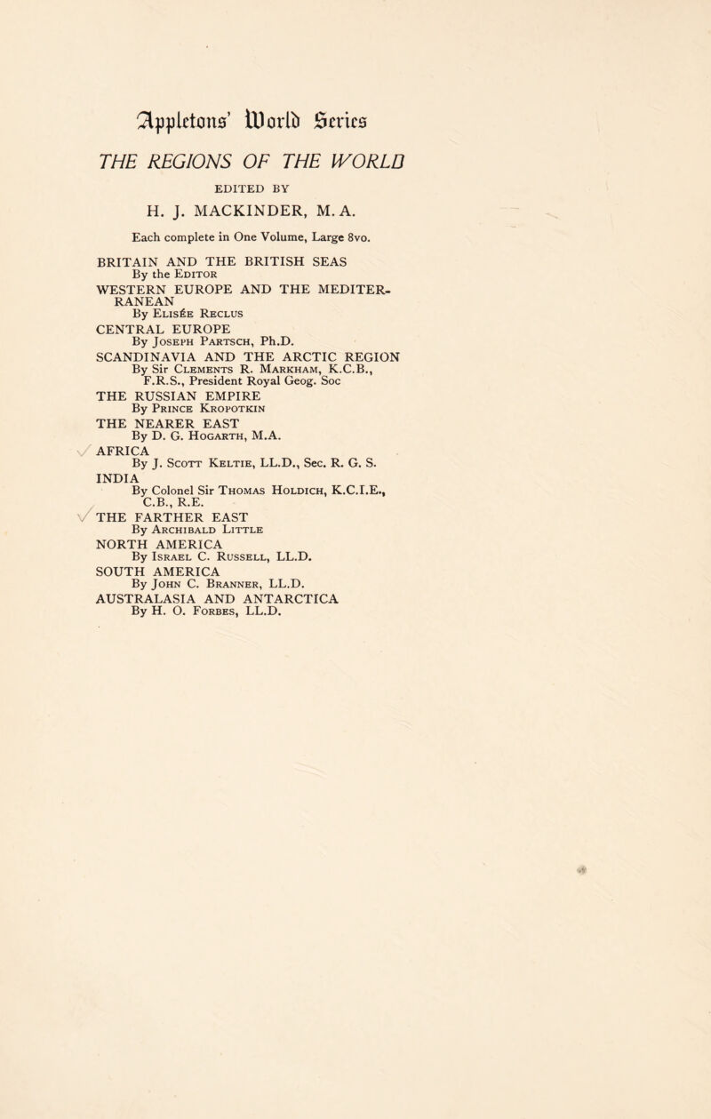 2lppktons’ tUotib 0n*ics THE REGIONS OF THE IVORLD EDITED BY H. J. MACKINDER, M. A. Each complete in One Volume, Large 8vo. BRITAIN AND THE BRITISH SEAS By the Editor WESTERN EUROPE AND THE MEDITER- RANEAN By Elis£e Reclus CENTRAL EUROPE By Joseph Partsch, Ph.D. SCANDINAVIA AND THE ARCTIC REGION By Sir Clements R. Markham, K.C.B., F.R.S., President Royal Geog. Soc THE RUSSIAN EMPIRE By Prince Kropotkin THE NEARER EAST By D. G. Hogarth, M.A. AFRICA By J. Scott Keltie, LL.D., Sec. R. G. S. INDIA By Colonel Sir Thomas Holdich, K.C.I.E., C.B., R.E. THE FARTHER EAST By Archibald Little NORTH AMERICA By Israel C. Russell, LL.D. SOUTH AMERICA By John C. Branner, LL.D. AUSTRALASIA AND ANTARCTICA By H. O. Forbes, LL.D.