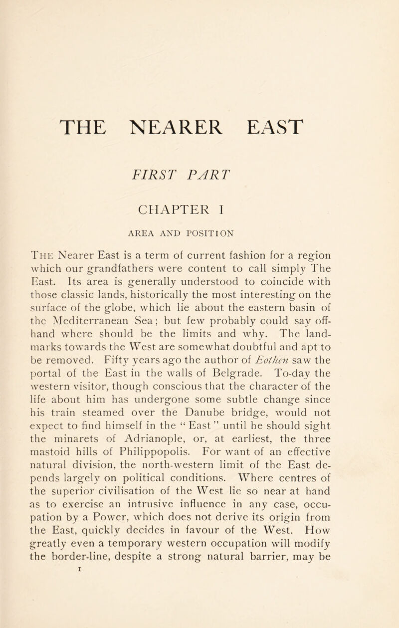 THE NEARER EAST FIRST PART CHAPTER I AREA AND POSITION The Nearer East is a term of current fashion for a region which our grandfathers were content to call simply The East. Its area is generally understood to coincide with those classic lands, historically the most interesting on the surface of the globe, which lie about the eastern basin of the Mediterranean Sea; but few probably could say off- hand where should be the limits and why. The land- marks towards the West are somewhat doubtful and apt to be removed. Fifty years ago the author of Eothen saw the portal of the East in the walls of Belgrade. To-day the western visitor, though conscious that the character of the life about him has undergone some subtle change since his train steamed over the Danube bridge, would not expect to find himself in the “ East ” until he should sight the minarets of Adrianople, or, at earliest, the three mastoid hills of Philippopolis. For want of an effective natural division, the north-western limit of the East de- pends largely on political conditions. Where centres of the superior civilisation of the West lie so near at hand as to exercise an intrusive influence in any case, occu- pation by a Power, which does not derive its origin from the East, quickly decides in favour of the West. How greatly even a temporary western occupation will modify the border-line, despite a strong natural barrier, may be
