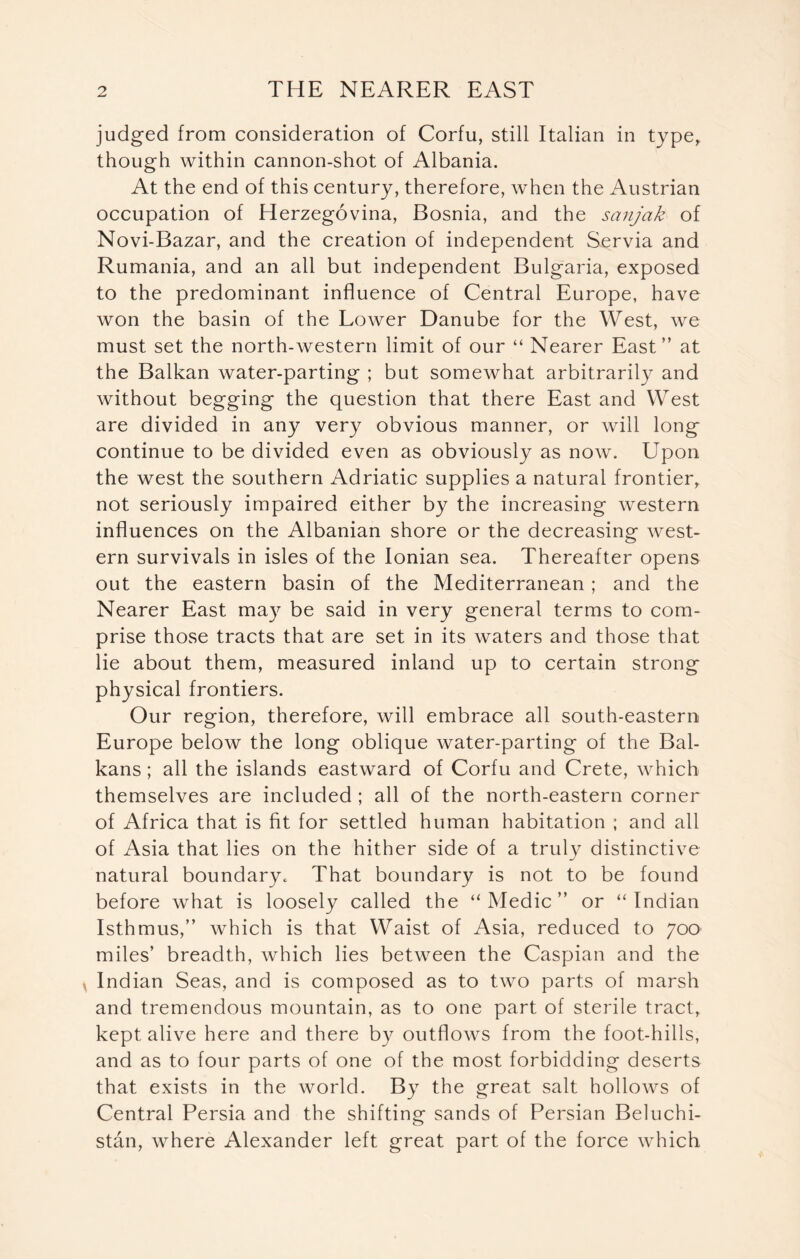 judged from consideration of Corfu, still Italian in type,, though within cannon-shot of Albania. At the end of this century, therefore, when the Austrian occupation of Herzegovina, Bosnia, and the sanjak of Novi-Bazar, and the creation of independent Servia and Rumania, and an all but independent Bulgaria, exposed to the predominant influence of Central Europe, have won the basin of the Lower Danube for the West, we must set the north-western limit of our “ Nearer East” at the Balkan water-parting ; but somewhat arbitrarily and without begging the question that there East and West are divided in any very obvious manner, or will long continue to be divided even as obviously as now. Upon the west the southern Adriatic supplies a natural frontier, not seriously impaired either by the increasing western influences on the Albanian shore or the decreasing west- ern survivals in isles of the Ionian sea. Thereafter opens out the eastern basin of the Mediterranean ; and the Nearer East may be said in very general terms to com- prise those tracts that are set in its waters and those that lie about them, measured inland up to certain strong physical frontiers. Our region, therefore, will embrace all south-eastern Europe below the long oblique water-parting of the Bal- kans ; all the islands eastward of Corfu and Crete, which themselves are included ; all of the north-eastern corner of Africa that is fit for settled human habitation ; and all of Asia that lies on the hither side of a truly distinctive natural boundary. That boundary is not to be found before what is loosely called the “Medic” or “Indian Isthmus,” which is that Waist of Asia, reduced to 700 miles’ breadth, which lies between the Caspian and the Indian Seas, and is composed as to two parts of marsh and tremendous mountain, as to one part of sterile tract, kept alive here and there by outflows from the foot-hills, and as to four parts of one of the most forbidding deserts that exists in the world. By the great salt hollows of Central Persia and the shifting sands of Persian Beluchi- stan, where Alexander left great part of the force which