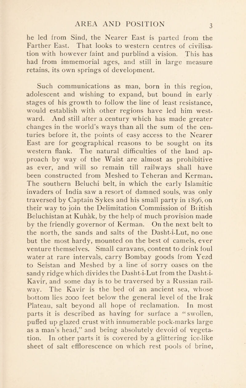 he led from Sind, the Nearer East is parted from the Farther East. That looks to western centres of civilisa- tion with however faint and purblind a vision. This has had from immemorial ages, and still in large measure retains, its own springs of development. Such communications as man, born in this region, adolescent and wishing to expand, but bound in early stages of his growth to follow the line of least resistance, would establish with other regions have led him west- ward. And still after a century which has made greater changes in the world’s ways than all the sum of the cen- turies before it, the points of easy access to the Nearer East are for geographical reasons to be sought on its western flank. The natural difficulties of the land ap- proach by way of the Waist are almost as prohibitive as ever, and will so remain till railways shall have been constructed from Meshed to Teheran and Kerman. The southern Beluchi belt, in which the early Islamitic invaders of India saw a resort of damned souls, was only traversed by Captain Sykes and his small party in 1896, on their way to join the Delimitation Commission of Biitish Beluchistan at Kuhak, by the help of much provision made by the friendly governor of Kerman. On the next belt to the north, the sands and salts of the Dasht-i-Lut, no one but the most hardy, mounted on the best of camels, ever venture themselves. Small caravans, content to drink foul water at rare intervals, carry Bombay goods from Yezd to Seistan and Meshed by a line of sorry oases on the sandy ridge which divides the Dasht-i-Lut from the Dasht-i- Kavir, and some day is to be traversed by a Russian rail- way. The Kavir is the bed of an ancient sea, whose bottom lies 2000 feet below the general level of the Irak Plateau, salt beyond all hope of reclamation. In most parts it is described as having for surface a “ swollen, puffed up glazed crust with innumerable pock-marks large as a man’s head,” and being absolutely devoid of vegeta- tion. In other parts it is covered by a glittering ice-like sheet of salt efflorescence on which rest pools of brine,