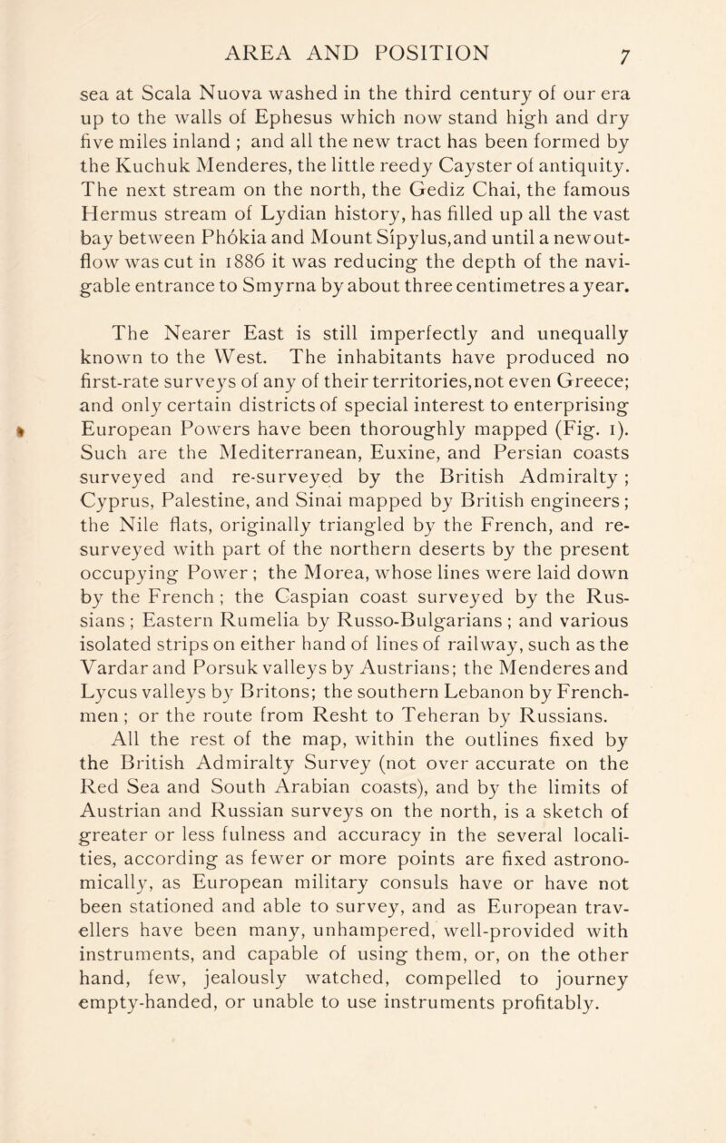 sea at Scala Nuova washed in the third century of our era up to the walls of Ephesus which now stand high and dry five miles inland ; and all the new tract has been formed by the Kuchuk Menderes, the little reedy Cayster of antiquity. The next stream on the north, the Gediz Chai, the famous Hermus stream of Lydian history, has filled up all the vast bay between Phokia and Mount Sipylus,and until a newout- flow was cut in 1886 it was reducing the depth of the navi- gable entrance to Smyrna by about three centimetres a year. The Nearer East is still imperfectly and unequally known to the West. The inhabitants have produced no first-rate surveys of any of their territories,not even Greece; and only certain districts of special interest to enterprising European Powers have been thoroughly mapped (Fig. 1). Such are the Mediterranean, Euxine, and Persian coasts surveyed and re-surveyed by the British Admiralty ; Cyprus, Palestine, and Sinai mapped by British engineers; the Nile flats, originally triangled by the French, and re- surveyed with part of the northern deserts by the present occupying Power ; the Morea, whose lines were laid down by the French ; the Caspian coast surveyed by the Rus- sians; Eastern Rumelia by Russo-Bulgarians ; and various isolated strips on either hand of lines of railway, such as the Vardar and Porsuk valleys by Austrians; the Menderes and Lycus valleys by Britons; the southern Lebanon by French- men ; or the route from Resht to Teheran by Russians. All the rest of the map, within the outlines fixed by the British Admiralty Survey (not over accurate on the Red Sea and South Arabian coasts), and by the limits of Austrian and Russian surveys on the north, is a sketch of greater or less fulness and accuracy in the several locali- ties, according as fewer or more points are fixed astrono- mically, as European military consuls have or have not been stationed and able to survey, and as European trav- ellers have been many, unhampered, well-provided with instruments, and capable of using them, or, on the other hand, few, jealously watched, compelled to journey empty-handed, or unable to use instruments profitably.