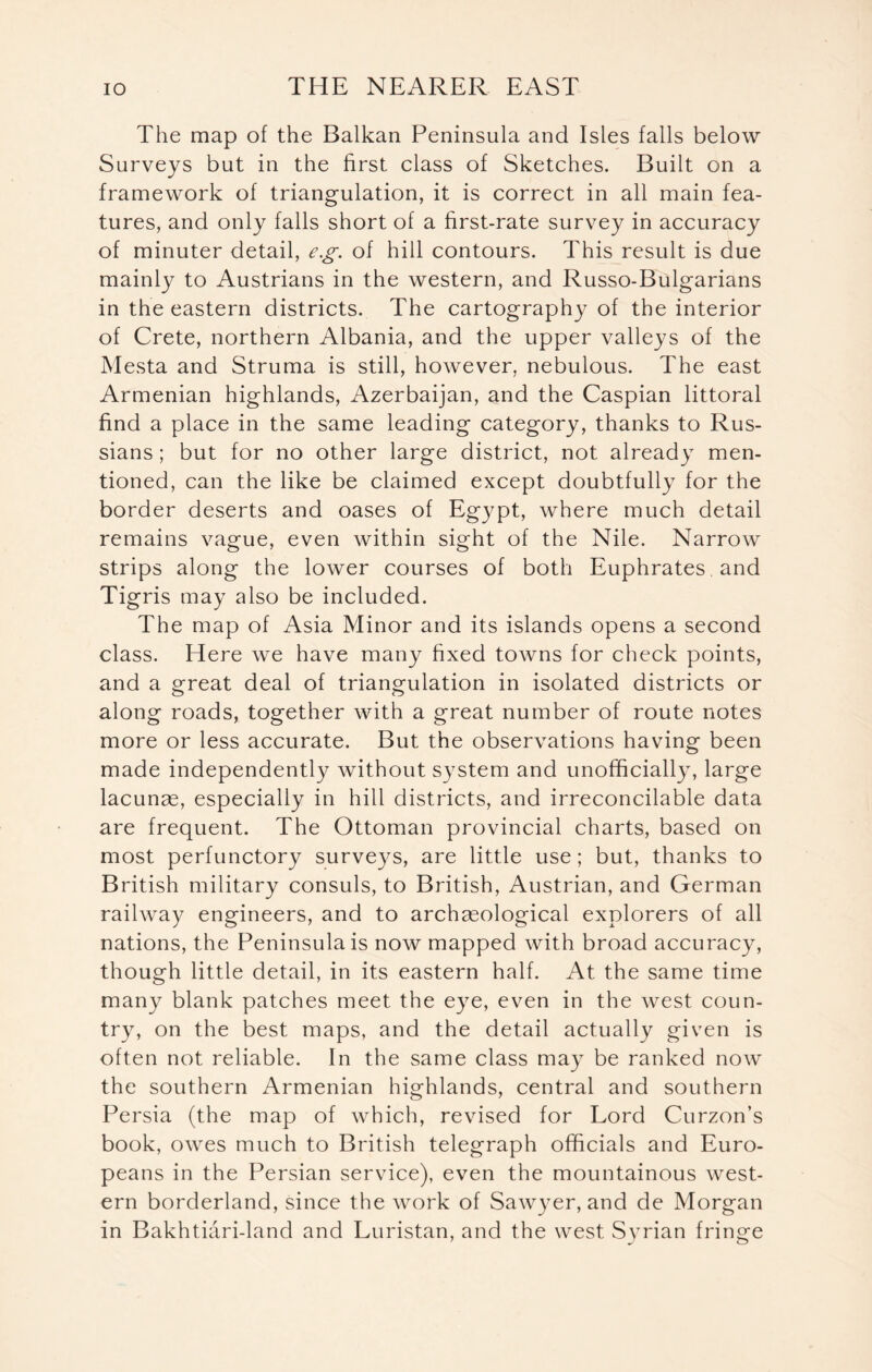 The map of the Balkan Peninsula and Isles falls below Surveys but in the first class of Sketches. Built on a framework of triangulation, it is correct in all main fea- tures, and only falls short of a first-rate survey in accuracy of minuter detail, eg of hill contours. This result is due mainly to Austrians in the western, and Russo-Bulgarians in the eastern districts. The cartography of the interior of Crete, northern Albania, and the upper valleys of the Mesta and Struma is still, however, nebulous. The east Armenian highlands, Azerbaijan, and the Caspian littoral find a place in the same leading category, thanks to Rus- sians ; but for no other large district, not already men- tioned, can the like be claimed except doubtfully for the border deserts and oases of Egypt, where much detail remains vague, even within sight of the Nile. Narrow strips along the lower courses of both Euphrates and Tigris may also be included. The map of Asia Minor and its islands opens a second class. Here we have many fixed towns for check points, and a great deal of triangulation in isolated districts or along roads, together with a great number of route notes more or less accurate. But the observations having been made independently without system and unofficially, large lacunae, especially in hill districts, and irreconcilable data are frequent. The Ottoman provincial charts, based on most perfunctory surveys, are little use; but, thanks to British military consuls, to British, Austrian, and German railway engineers, and to archaeological explorers of all nations, the Peninsula is now mapped with broad accuracy, though little detail, in its eastern half. At the same time many blank patches meet the eye, even in the west coun- try, on the best maps, and the detail actually given is often not reliable. In the same class may be ranked now the southern Armenian highlands, central and southern Persia (the map of which, revised for Lord Curzon’s book, owes much to British telegraph officials and Euro- peans in the Persian service), even the mountainous west- ern borderland, since the work of Sawyer, and de Morgan in Bakhtiari-land and Luristan, and the west Syrian fringe
