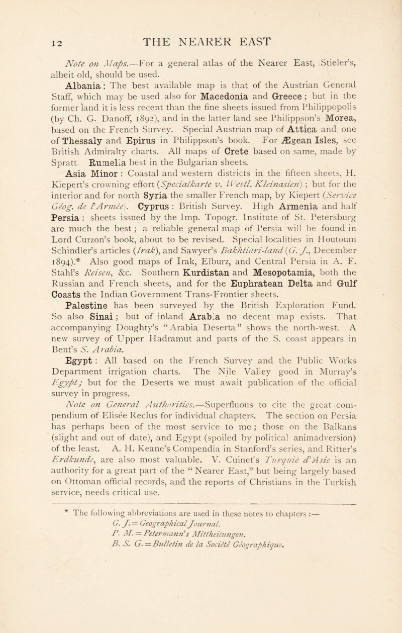 Note on Maps.—For a general atlas of the Nearer East, Stieler’s, albeit old, should be used. Albania : The best available map is that of the Austrian General Staff, which may be used also for Macedonia and Greece ; but in the former land it is less recent than the fine sheets issued from Philippopolis (by Ch. G. Danofif, 1892), and in the latter land see Philippson’s Morea, based on the French Survey. Special Austrian map of Attica and one of Thessaly and Epirus in Philippson’s book. For .ZEgean Isles, see British Admiralty charts. All maps of Crete based on same, made by Spratt. RumeEa best in the Bulgarian sheets. Asia Minor : Coastal and western districts in the fifteen sheets, H. Kiepert’s crowning effort (Specialkarte v. Westl. Klei?iasien) ; but for the interior and for north Syria the smaller French map, by Kiepert (Service Gcog. de b Armee). Cyprus : British Survey. High Armenia and half Persia: sheets issued by the Imp. Topogr. Institute of St. Petersburg are much the best ; a reliable general map of Persia will be found in Lord Curzon’s book, about to be revised. Special localities in Houtoum Schindler’s articles (Irak), and Sawyer’s Bakhtiari-lajid (G. J., December 1894).* Also good maps of Irak, Elburz, and Central Persia in A. F. Stahl’s Reisen, &c. Southern Kurdistan and Mesopotamia, both the Russian and French sheets, and for the Euphratean Delta and Gulf Coasts the Indian Government Trans-Frontier sheets. Palestine has been surveyed by the British Exploration Fund. So also Sinai ; but of inland Arabia no decent map exists. That accompanying Doughty’s “Arabia Deserta” shows the north-west. A new survey of Upper Hadramut and parts of the S. coast appears in Bent’s S'. Arabia. Egypt : All based on the French Survey and the Public Works Department irrigation charts. The Nile Valley good in Murray’s Egypt; but for the Deserts we must await publication of the official survey in progress. Note on Ge?ieral Authorities.—Superfluous to cite the great com- pendium of Elisee Reclus for individual chapters. The section on Persia has perhaps been of the most service to me ; those on the Balkans (slight and out of date), and Egypt (spoiled by political animadversion) of the least. A. H. Keane’s Compendia in Stanford’s series, and Ritter’s Erdkunde, are also most valuable. V. Cuinet’s Turquie d’Asie is an authority for a great part of the “ Nearer East,” but being largely based on Ottoman official records, and the reports of Christians in the Turkish service, needs critical use. * The following abbreviations are used in these notes to chapters : — G. J. — Geographical Journal. P- M. — Petermanu's Mittheilungen. B. S. G. = Bulletin de la Socitle Geographique.