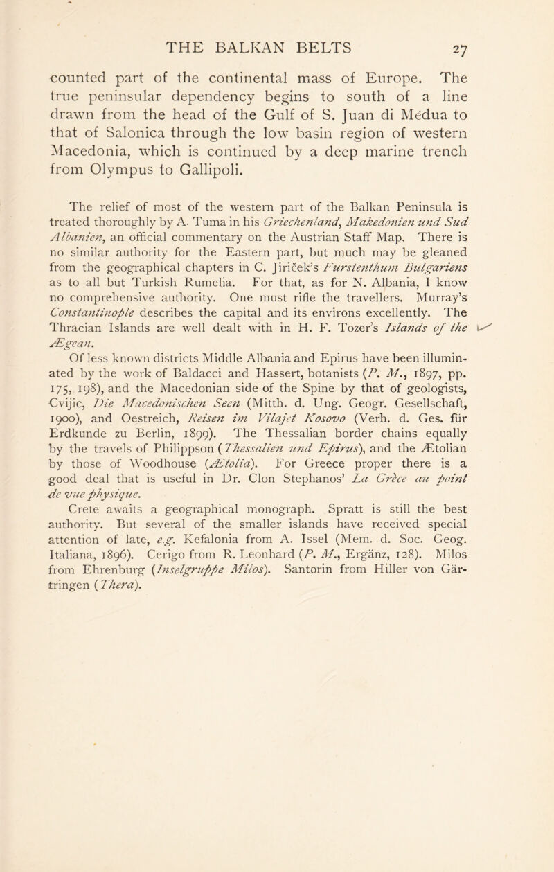 counted part of the continental mass of Europe. The true peninsular dependency begins to south of a line drawn from the head of the Gulf of S. Juan di Medua to that of Salonica through the low basin region of western Macedonia, which is continued by a deep marine trench from Olympus to Gallipoli. The relief of most of the western part of the Balkan Peninsula is treated thoroughly by A. Tuma in his Griechenland, Makedonien und Sitd Albanien, an official commentary on the Austrian Staff Map. There is no similar authority for the Eastern part, but much may be gleaned from the geographical chapters in C. Jiricek’s Furstenthum Bulgariens as to all but Turkish Rumelia. For that, as for N. Albania, I know no comprehensive authority. One must rifle the travellers. Murray’s Constantinople describes the capital and its environs excellently. The Thracian Islands are well dealt with in H. F. Tozers Islands of the s' JEgean. Of less known districts Middle Albania and Epirus have been illumin- ated by the work of Baldacci and Hassert, botanists (P. d/., 1897, pp. 175, 198), and the Macedonian side of the Spine by that of geologists, Cvijic, Die Macedonischen Seen (Mitth. d. Ung. Geogr. Gesellschaft, 1900), and Oestreich, Reisen im Vilajct Kosovo (Verh. d. Ges. fur Erdkunde zu Berlin, 1899). The Thessalian border chains equally by the travels of Philippson ( Thessalien und Epirus), and the yEtolian by those of Woodhouse (SRtolia). For Greece proper there is a good deal that is useful in Dr. Cion Stephanos’ La Grece au point de vue physique. Crete awaits a geographical monograph. Spratt is still the best authority. But several of the smaller islands have received special attention of late, eg. Kefalonia from A. Issel (Mem. d. Soc. Geog. Italiana, 1896). Cerigo from R. Leonhard (P. d/., Erganz, 128). Milos from Ehrenburg (Inselgruppe Milos). Santorin from Hiller von Gar- tringen (Thera).