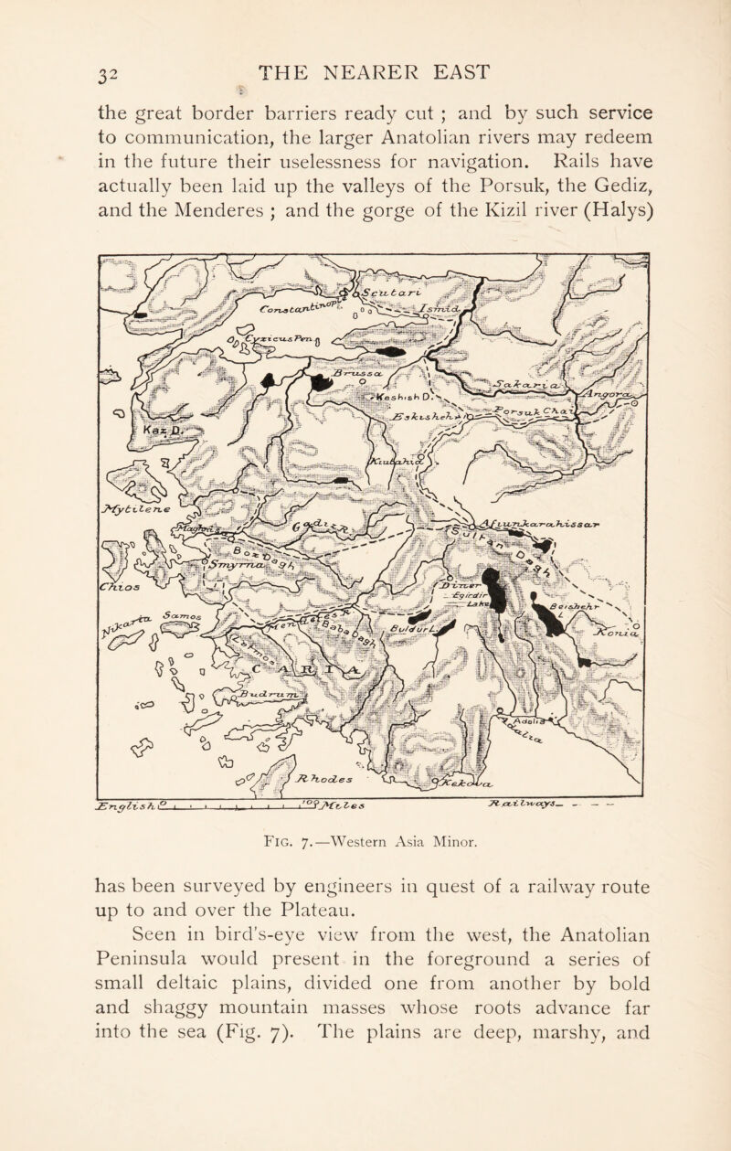 the great border barriers ready cut ; and by such service to communication, the larger Anatolian rivers may redeem in the future their uselessness for navigation. Rails have actually been laid up the valleys of the Porsuk, the Gediz, and the Menderes ; and the gorge of the Kizil river (Halys) P ig. 7.—Western Asia Minor. has been surveyed by engineers in quest of a railway route up to and over the Plateau. Seen in bird’s-eye view from the west, the Anatolian Peninsula would present in the foreground a series of small deltaic plains, divided one from another by bold and shaggy mountain masses whose roots advance far into the sea (Fig. 7). The plains are deep, marshy, and