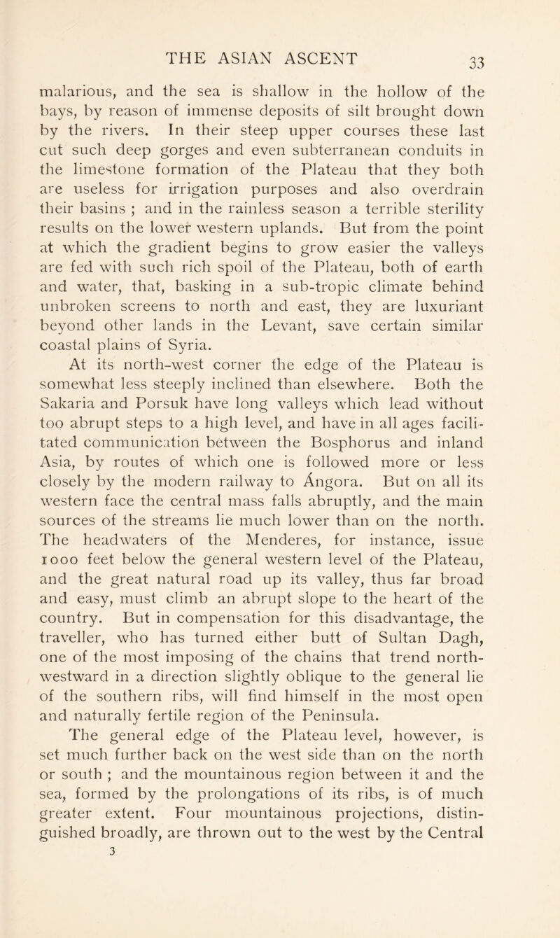 malarious, and the sea is shallow in the hollow of the bays, by reason of immense deposits of silt brought down by the rivers. In their steep upper courses these last cut such deep gorges and even subterranean conduits in the limestone formation of the Plateau that they both are useless for irrigation purposes and also overdrain their basins ; and in the rainless season a terrible sterility results on the lower western uplands. But from the point at which the gradient begins to grow easier the valleys are fed with such rich spoil of the Plateau, both of earth and water, that, basking in a sub-tropic climate behind unbroken screens to north and east, they are luxuriant beyond other lands in the Levant, save certain similar coastal plains of Syria. At its north-west corner the edge of the Plateau is somewhat less steeply inclined than elsewhere. Both the Sakaria and Porsuk have long valleys which lead without too abrupt steps to a high level, and have in all ages facili- tated communication between the Bosphorus and inland Asia, by routes of which one is followed more or less closely by the modern railway to Angora. But on all its western face the central mass falls abruptly, and the main sources of the streams lie much lower than on the north. The headwaters of the Menderes, for instance, issue 1000 feet below the general western level of the Plateau, and the great natural road up its valley, thus far broad and easy, must climb an abrupt slope to the heart of the country. But in compensation for this disadvantage, the traveller, who has turned either butt of Sultan Dagh, one of the most imposing of the chains that trend north- westward in a direction slightly oblique to the general lie of the southern ribs, will find himself in the most open and naturally fertile region of the Peninsula. The general edge of the Plateau level, however, is set much further back on the west side than on the north or south ; and the mountainous region between it and the sea, formed by the prolongations of its ribs, is of much greater extent. Four mountainous projections, distin- guished broadly, are thrown out to the west by the Central 3