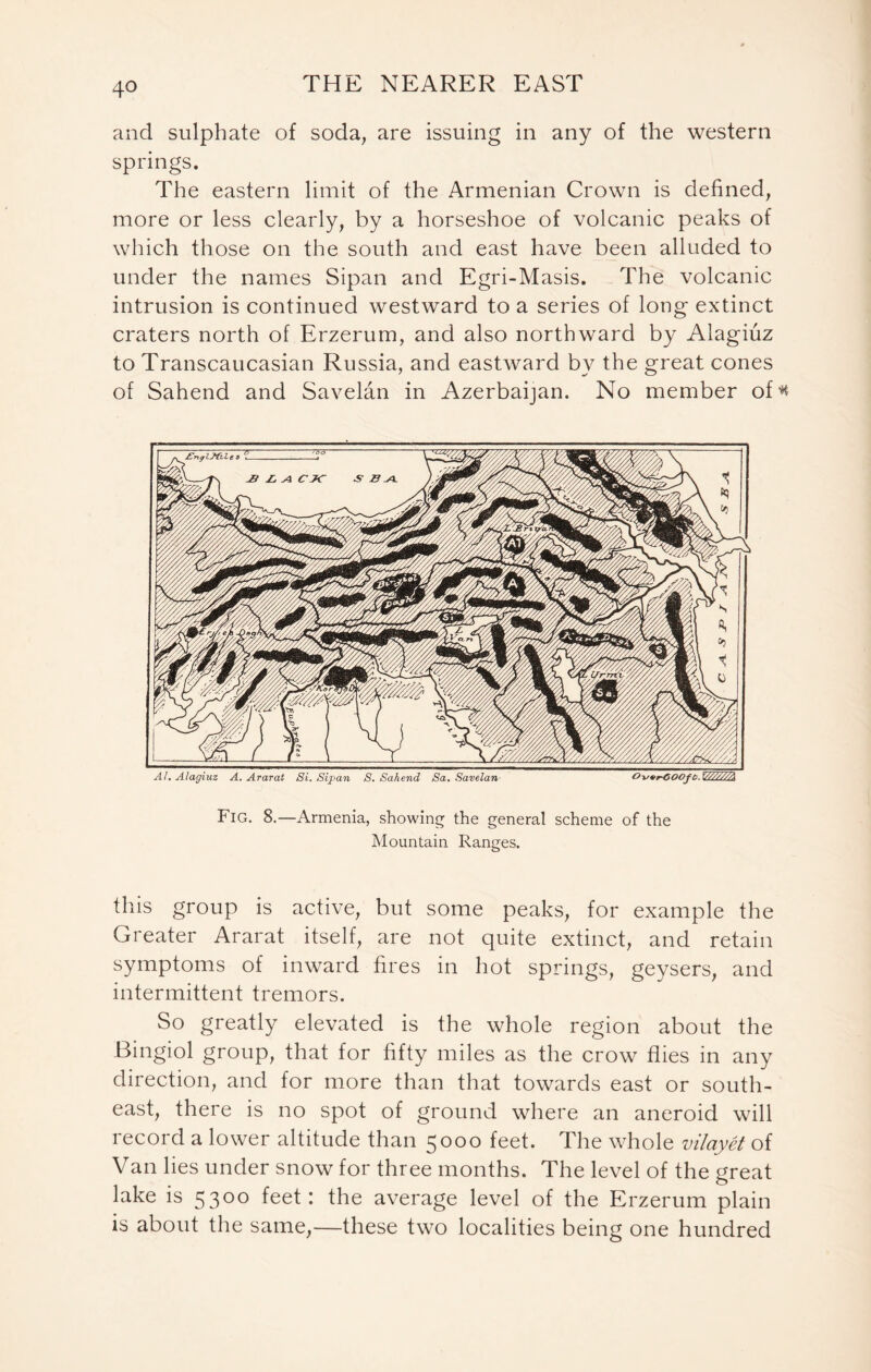 and sulphate of soda, are issuing in any of the western springs. The eastern limit of the Armenian Crown is defined, more or less clearly, by a horseshoe of volcanic peaks of which those on the south and east have been alluded to under the names Sipan and Egri-Masis. The volcanic intrusion is continued westward to a series of long extinct craters north of Erzerum, and also northward by Alagiuz to Transcaucasian Russia, and eastward by the great cones of Sahend and Savelan in Azerbaijan. No member of* At. Alagiuz A. Ararat Si. Sipan S. Sahend Sa. Savelan OwrGOOft.VAT/T/A Fig. 8.—Armenia, showing the general scheme of the Mountain Ranges. this group is active, but some peaks, for example the Greater Ararat itself, are not quite extinct, and retain symptoms of inward fires in hot springs, geysers, and intermittent tremors. So greatly elevated is the whole region about the Bingiol group, that for fifty miles as the crowT flies in any direction, and for more than that towards east or south- east, there is no spot of ground where an aneroid will record a lower altitude than 5000 feet. The whole vilayet of Van lies under snow for three months. The level of the great lake is 53°° feet: the average level of the Erzerum plain is about the same,—these two localities being one hundred