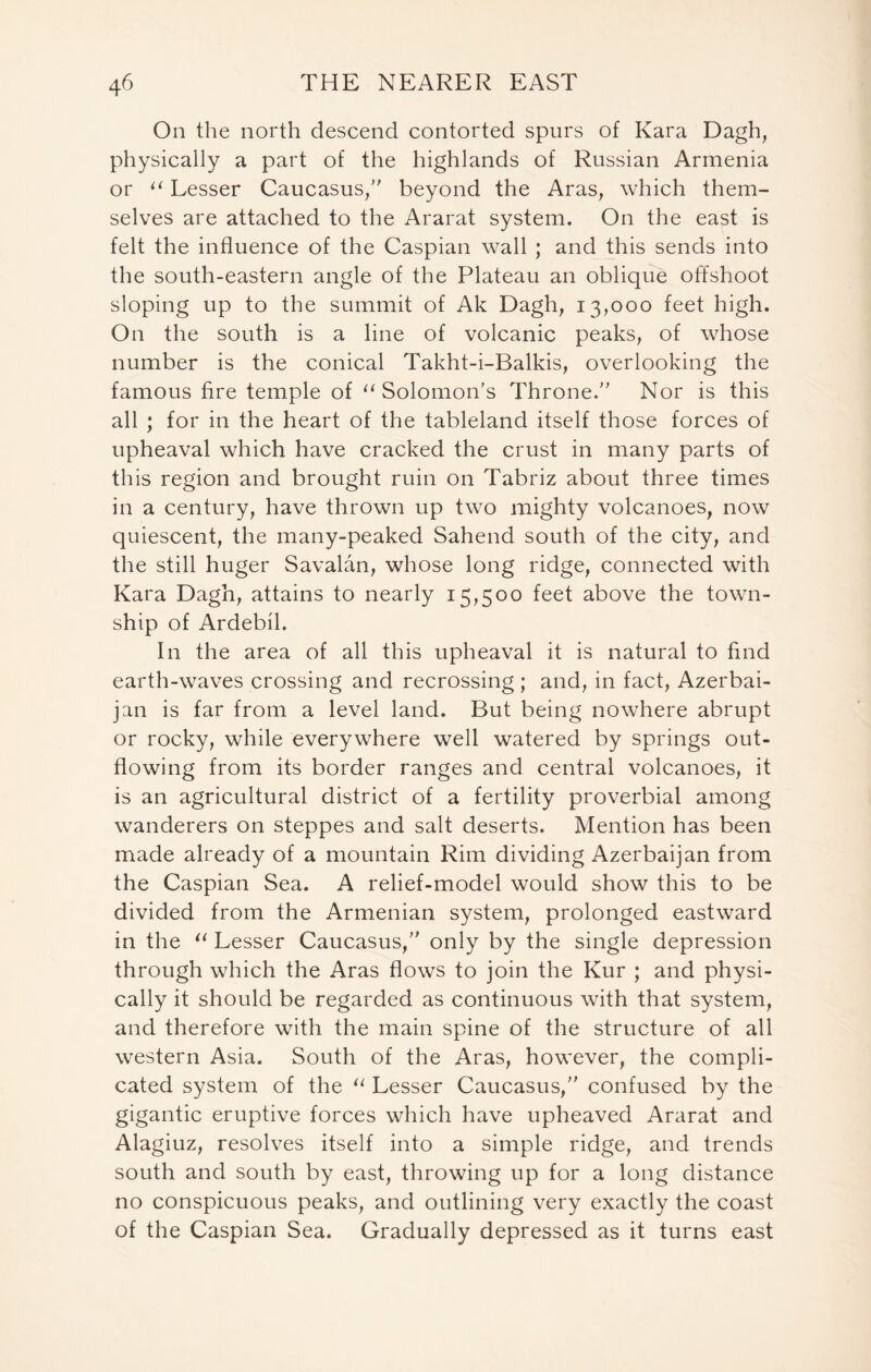 On the north descend contorted spurs of Kara Dagh, physically a part of the highlands of Russian Armenia or u Lesser Caucasus, beyond the Aras, which them- selves are attached to the Ararat system. On the east is felt the influence of the Caspian wall ; and this sends into the south-eastern angle of the Plateau an oblique offshoot sloping up to the summit of Ak Dagh, 13,000 feet high. On the south is a line of volcanic peaks, of whose number is the conical Takht-i-Balkis, overlooking the famous fire temple of u Solomon’s Throne. Nor is this all ; for in the heart of the tableland itself those forces of upheaval which have cracked the crust in many parts of this region and brought ruin on Tabriz about three times in a century, have thrown up two mighty volcanoes, now quiescent, the many-peaked Sahend south of the city, and the still huger Savalan, whose long ridge, connected with Kara Dagh, attains to nearly 15,500 feet above the town- ship of Ardebil. In the area of all this upheaval it is natural to find earth-waves crossing and recrossing ; and, in fact, Azerbai- jan is far from a level land. But being nowhere abrupt or rocky, while everywhere well watered by springs out- flowing from its border ranges and central volcanoes, it is an agricultural district of a fertility proverbial among wanderers on steppes and salt deserts. Mention has been made already of a mountain Rim dividing Azerbaijan from the Caspian Sea. A relief-model would show this to be divided from the Armenian system, prolonged eastward in the “ Lesser Caucasus, only by the single depression through which the Aras flows to join the Kur ; and physi- cally it should be regarded as continuous with that system, and therefore with the main spine of the structure of all western Asia. South of the Aras, however, the compli- cated system of the 11 Lesser Caucasus, confused by the gigantic eruptive forces which have upheaved Ararat and Alagiuz, resolves itself into a simple ridge, and trends south and south by east, throwing up for a long distance no conspicuous peaks, and outlining very exactly the coast of the Caspian Sea. Gradually depressed as it turns east